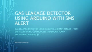 GAS LEAKAGE DETECTOR USING
ARDUINO WITH SMS ALERT
GAS LEAKAGE DETECTOR USING ARDUINO AND MQ5 SENSOR – WITH SMS ALERT
(USING GSM MODULE) AND SOUND ALARM - ENGINEERING MAIN PROJECT
 