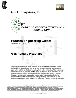 GBH Enterprises, Ltd.

Process Engineering Guide:
GBHE-PEG-RXT-810

Gas - Liquid Reactors

Information contained in this publication or as otherwise supplied to Users is
believed to be accurate and correct at time of going to press, and is given in
good faith, but it is for the User to satisfy itself of the suitability of the information
for its own particular purpose. GBHE gives no warranty as to the fitness of this
information for any particular purpose and any implied warranty or condition
(statutory or otherwise) is excluded except to the extent that exclusion is
prevented by law. GBHE accepts no liability resulting from reliance on this
information. Freedom under Patent, Copyright and Designs cannot be assumed.

Refinery Process Stream Purification Refinery Process Catalysts Troubleshooting Refinery Process Catalyst Start-Up / Shutdown
Activation Reduction In-situ Ex-situ Sulfiding Specializing in Refinery Process Catalyst Performance Evaluation Heat & Mass
Balance Analysis Catalyst Remaining Life Determination Catalyst Deactivation Assessment Catalyst Performance
Characterization Refining & Gas Processing & Petrochemical Industries Catalysts / Process Technology - Hydrogen Catalysts /
Process Technology – Ammonia Catalyst Process Technology - Methanol Catalysts / process Technology – Petrochemicals
Specializing in the Development & Commercialization of New Technology in the Refining & Petrochemical Industries
Web Site: www.GBHEnterprises.com

 