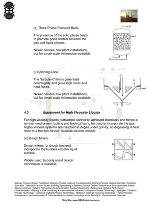 (k) Three Phase Fluidized Beds
The presence of the solid phase helps
to promote good contact between the
gas and liquid phases.
Newer devices; few plant installations,
but fair small-scale information available.

(l) Spinning Cone
The "turbulent" film is generated
centrifugally and gives high mass and
heat fluxes.
Newer devices; few plant installations,
but fair small-scale information available.

4.3

Equipment for High Viscosity Liquids

For high viscosity liquids, turbulence cannot be achieved practically and hence a
laminar mechanism (cutting and folding) has to be used to incorporate the gas.
Highly viscous systems are reluctant to degas under gravity, so degassing is best
done in a thin-film device. Suitable devices include:
(a) Dough Mixers
Dough mixers (or dough beaters)
incorporate the bubbles into the liquid
surface.
Widely used, but only scant design
information is available.

Refinery Process Stream Purification Refinery Process Catalysts Troubleshooting Refinery Process Catalyst Start-Up / Shutdown
Activation Reduction In-situ Ex-situ Sulfiding Specializing in Refinery Process Catalyst Performance Evaluation Heat & Mass
Balance Analysis Catalyst Remaining Life Determination Catalyst Deactivation Assessment Catalyst Performance
Characterization Refining & Gas Processing & Petrochemical Industries Catalysts / Process Technology - Hydrogen Catalysts /
Process Technology – Ammonia Catalyst Process Technology - Methanol Catalysts / process Technology – Petrochemicals
Specializing in the Development & Commercialization of New Technology in the Refining & Petrochemical Industries
Web Site: www.GBHEnterprises.com

 