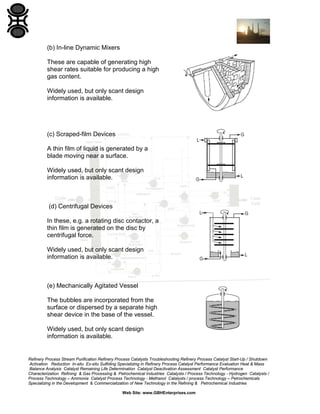 (b) In-line Dynamic Mixers
These are capable of generating high
shear rates suitable for producing a high
gas content.
Widely used, but only scant design
information is available.

(c) Scraped-film Devices
A thin film of liquid is generated by a
blade moving near a surface.
Widely used, but only scant design
information is available.

(d) Centrifugal Devices
In these, e.g. a rotating disc contactor, a
thin film is generated on the disc by
centrifugal force.
Widely used, but only scant design
information is available.

(e) Mechanically Agitated Vessel
The bubbles are incorporated from the
surface or dispersed by a separate high
shear device in the base of the vessel.
Widely used, but only scant design
information is available.

Refinery Process Stream Purification Refinery Process Catalysts Troubleshooting Refinery Process Catalyst Start-Up / Shutdown
Activation Reduction In-situ Ex-situ Sulfiding Specializing in Refinery Process Catalyst Performance Evaluation Heat & Mass
Balance Analysis Catalyst Remaining Life Determination Catalyst Deactivation Assessment Catalyst Performance
Characterization Refining & Gas Processing & Petrochemical Industries Catalysts / Process Technology - Hydrogen Catalysts /
Process Technology – Ammonia Catalyst Process Technology - Methanol Catalysts / process Technology – Petrochemicals
Specializing in the Development & Commercialization of New Technology in the Refining & Petrochemical Industries
Web Site: www.GBHEnterprises.com

 