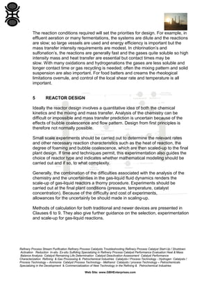 The reaction conditions required will set the priorities for design. For example, in
effluent aeration or many fermentations, the systems are dilute and the reactions
are slow; so large vessels are used and energy efficiency is important but the
mass transfer intensity requirements are modest. In chlorination’s and
sulfonation’s, the reactions are generally fast and the gases quite soluble so high
intensity mass and heat transfer are essential but contact times may be
slow. With many oxidations and hydrogenations the gases are less soluble and
longer contact time or gas recycling is needed; often the mixing pattern and solid
suspension are also important. For food batters and creams the rheological
limitations overrule, and control of the local shear rate and temperature is all
important.

5

REACTOR DESIGN

Ideally the reactor design involves a quantitative idea of both the chemical
kinetics and the mixing and mass transfer. Analysis of the chemistry can be
difficult or impossible and mass transfer prediction is uncertain because of the
effects of bubble coalescence and flow pattern. Design from first principles is
therefore not normally possible.
Small scale experiments should be carried out to determine the relevant rates
and other necessary reaction characteristics such as the heat of reaction, the
degree of foaming and bubble coalescence, which are then scaled-up to the final
plant design. If time and techniques permit, this experimentation also guides the
choice of reactor type and indicates whether mathematical modeling should be
carried out and if so, to what complexity.
Generally, the combination of the difficulties associated with the analysis of the
chemistry and the uncertainties in the gas-liquid fluid dynamics renders the
scale-up of gas-liquid reactors a thorny procedure. Experiments should be
carried out at the final plant conditions (pressure, temperature, catalyst
concentration). Because of the difficulty and cost of experiments,
allowances for the uncertainly be should made in scaling-up.
Methods of calculation for both traditional and newer devices are presented in
Clauses 6 to 9. They also give further guidance on the selection, experimentation
and scale-up for gas-liquid reactions.

Refinery Process Stream Purification Refinery Process Catalysts Troubleshooting Refinery Process Catalyst Start-Up / Shutdown
Activation Reduction In-situ Ex-situ Sulfiding Specializing in Refinery Process Catalyst Performance Evaluation Heat & Mass
Balance Analysis Catalyst Remaining Life Determination Catalyst Deactivation Assessment Catalyst Performance
Characterization Refining & Gas Processing & Petrochemical Industries Catalysts / Process Technology - Hydrogen Catalysts /
Process Technology – Ammonia Catalyst Process Technology - Methanol Catalysts / process Technology – Petrochemicals
Specializing in the Development & Commercialization of New Technology in the Refining & Petrochemical Industries
Web Site: www.GBHEnterprises.com

 