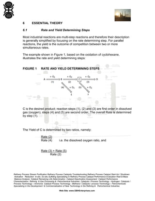 6

ESSENTIAL THEORY

6.1

Rate and Yield Determining Steps

Most industrial reactions are multi-step reactions and therefore their description
is generally simplified by focusing on the rate determining step. For parallel
reactions, the yield is the outcome of competition between two or more
simultaneous rates.
The example shown in Figure 1, based on the oxidation of cyclohexane,
illustrates the rate and yield determining steps:

FIGURE 1

RATE AND YIELD DETERMINING STEPS

C is the desired product; reaction steps (1), (2) and (3) are first order in dissolved
gas (oxygen), steps (4) and (5) are second order. The overall Rate is determined
by step (1).

The Yield of C is determined by two ratios, namely:
Rate (2)
Rate (4)

i.e. the dissolved oxygen ratio, and

Rate (3) + Rate (5)
Rate (2)

Refinery Process Stream Purification Refinery Process Catalysts Troubleshooting Refinery Process Catalyst Start-Up / Shutdown
Activation Reduction In-situ Ex-situ Sulfiding Specializing in Refinery Process Catalyst Performance Evaluation Heat & Mass
Balance Analysis Catalyst Remaining Life Determination Catalyst Deactivation Assessment Catalyst Performance
Characterization Refining & Gas Processing & Petrochemical Industries Catalysts / Process Technology - Hydrogen Catalysts /
Process Technology – Ammonia Catalyst Process Technology - Methanol Catalysts / process Technology – Petrochemicals
Specializing in the Development & Commercialization of New Technology in the Refining & Petrochemical Industries
Web Site: www.GBHEnterprises.com

 