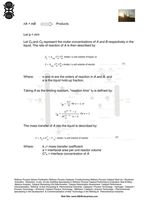 nA + mB

Products

Let q = m/n
Let CA and CB represent the molar concentrations of A and B respectively in the
liquid. The rate of reaction of A is then described by:

Where:

n and m are the orders of reaction in A and B, and
e is the liquid hold-up fraction.

Taking A as the limiting reactant, "reaction time” tR is defined by:

The mass transfer of A into the liquid is described by:

Where:

k L= mass transfer coefficient
a = interfacial area per unit reactor volume
C*A = interface concentration of A

Refinery Process Stream Purification Refinery Process Catalysts Troubleshooting Refinery Process Catalyst Start-Up / Shutdown
Activation Reduction In-situ Ex-situ Sulfiding Specializing in Refinery Process Catalyst Performance Evaluation Heat & Mass
Balance Analysis Catalyst Remaining Life Determination Catalyst Deactivation Assessment Catalyst Performance
Characterization Refining & Gas Processing & Petrochemical Industries Catalysts / Process Technology - Hydrogen Catalysts /
Process Technology – Ammonia Catalyst Process Technology - Methanol Catalysts / process Technology – Petrochemicals
Specializing in the Development & Commercialization of New Technology in the Refining & Petrochemical Industries
Web Site: www.GBHEnterprises.com

 