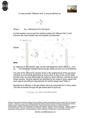 A mass transfer "diffusion time" tD may be defined as:

Where:

DLA = diffusivity of A in the liquid.

If a fast reaction occurs near the interface (within the "diffusion film") it will
enhance the mass transfer rate and equation (2) becomes:

Where:

Note:
k*L depends on the reaction rate, not the hydrodynamics which affects k L, and
0 for these fast reactions since the gas reacts as soon as it is transferred.
CA
The ratio of the diffusion to reaction times in the neighborhood of the gas liquid
interface is conveniently expressed as (tD/tR) which is also known as the Hatta
Number (Ha). Its value determines the extent to which diffusion controls the liquid
phase reaction. Several regimes are identified by the range of (tD/tR) values and
each regime has different requirements for reactor design (see Table 1).
Resistance to diffusion in the gas phase has to be accounted for in many cases.
The rate of transfer through the gas phase alone is given by:

Refinery Process Stream Purification Refinery Process Catalysts Troubleshooting Refinery Process Catalyst Start-Up / Shutdown
Activation Reduction In-situ Ex-situ Sulfiding Specializing in Refinery Process Catalyst Performance Evaluation Heat & Mass
Balance Analysis Catalyst Remaining Life Determination Catalyst Deactivation Assessment Catalyst Performance
Characterization Refining & Gas Processing & Petrochemical Industries Catalysts / Process Technology - Hydrogen Catalysts /
Process Technology – Ammonia Catalyst Process Technology - Methanol Catalysts / process Technology – Petrochemicals
Specializing in the Development & Commercialization of New Technology in the Refining & Petrochemical Industries
Web Site: www.GBHEnterprises.com

 