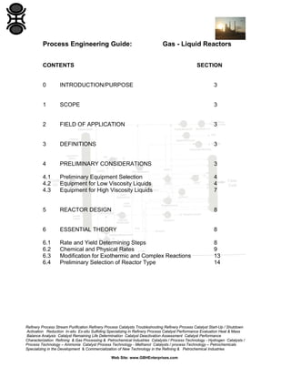 Process Engineering Guide:

Gas - Liquid Reactors

CONTENTS

SECTION

0

INTRODUCTION/PURPOSE

3

1

SCOPE

3

2

FIELD OF APPLICATION

3

3

DEFINITIONS

3

4

PRELIMINARY CONSIDERATIONS

3

4.1
4.2
4.3

Preliminary Equipment Selection
Equipment for Low Viscosity Liquids
Equipment for High Viscosity Liquids

4
4
7

5

REACTOR DESIGN

8

6

ESSENTIAL THEORY

8

6.1
6.2
6.3
6.4

Rate and Yield Determining Steps
Chemical and Physical Rates
Modification for Exothermic and Complex Reactions
Preliminary Selection of Reactor Type

8
9
13
14

Refinery Process Stream Purification Refinery Process Catalysts Troubleshooting Refinery Process Catalyst Start-Up / Shutdown
Activation Reduction In-situ Ex-situ Sulfiding Specializing in Refinery Process Catalyst Performance Evaluation Heat & Mass
Balance Analysis Catalyst Remaining Life Determination Catalyst Deactivation Assessment Catalyst Performance
Characterization Refining & Gas Processing & Petrochemical Industries Catalysts / Process Technology - Hydrogen Catalysts /
Process Technology – Ammonia Catalyst Process Technology - Methanol Catalysts / process Technology – Petrochemicals
Specializing in the Development & Commercialization of New Technology in the Refining & Petrochemical Industries
Web Site: www.GBHEnterprises.com

 