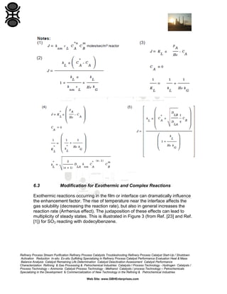 6.3

Modification for Exothermic and Complex Reactions

Exothermic reactions occurring in the film or interface can dramatically influence
the enhancement factor. The rise of temperature near the interface affects the
gas solubility (decreasing the reaction rate), but also in general increases the
reaction rate (Arrhenius effect). The juxtaposition of these effects can lead to
multiplicity of steady states. This is illustrated in Figure 3 (from Ref. [23] and Ref.
[1]) for SO3 reacting with dodecylbenzene.

Refinery Process Stream Purification Refinery Process Catalysts Troubleshooting Refinery Process Catalyst Start-Up / Shutdown
Activation Reduction In-situ Ex-situ Sulfiding Specializing in Refinery Process Catalyst Performance Evaluation Heat & Mass
Balance Analysis Catalyst Remaining Life Determination Catalyst Deactivation Assessment Catalyst Performance
Characterization Refining & Gas Processing & Petrochemical Industries Catalysts / Process Technology - Hydrogen Catalysts /
Process Technology – Ammonia Catalyst Process Technology - Methanol Catalysts / process Technology – Petrochemicals
Specializing in the Development & Commercialization of New Technology in the Refining & Petrochemical Industries
Web Site: www.GBHEnterprises.com

 
