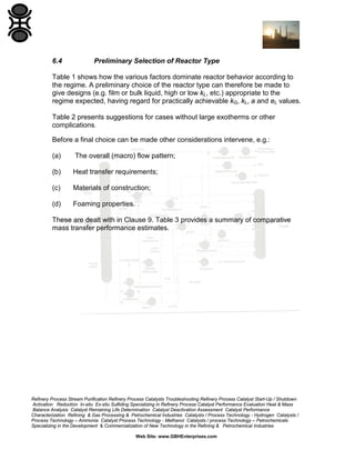 6.4

Preliminary Selection of Reactor Type

Table 1 shows how the various factors dominate reactor behavior according to
the regime. A preliminary choice of the reactor type can therefore be made to
give designs (e.g. film or bulk liquid, high or low kL, etc.) appropriate to the
regime expected, having regard for practically achievable kG, kL, a and eL values.
Table 2 presents suggestions for cases without large exotherms or other
complications.
Before a final choice can be made other considerations intervene, e.g.:
(a)

The overall (macro) flow pattern;

(b)

Heat transfer requirements;

(c)

Materials of construction;

(d)

Foaming properties.

These are dealt with in Clause 9. Table 3 provides a summary of comparative
mass transfer performance estimates.

Refinery Process Stream Purification Refinery Process Catalysts Troubleshooting Refinery Process Catalyst Start-Up / Shutdown
Activation Reduction In-situ Ex-situ Sulfiding Specializing in Refinery Process Catalyst Performance Evaluation Heat & Mass
Balance Analysis Catalyst Remaining Life Determination Catalyst Deactivation Assessment Catalyst Performance
Characterization Refining & Gas Processing & Petrochemical Industries Catalysts / Process Technology - Hydrogen Catalysts /
Process Technology – Ammonia Catalyst Process Technology - Methanol Catalysts / process Technology – Petrochemicals
Specializing in the Development & Commercialization of New Technology in the Refining & Petrochemical Industries
Web Site: www.GBHEnterprises.com

 