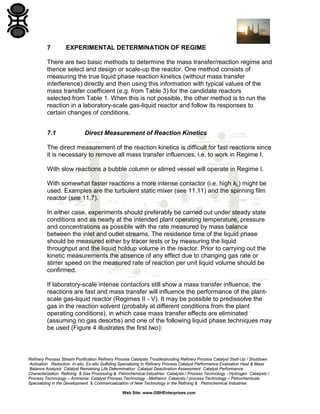 7

EXPERIMENTAL DETERMINATION OF REGIME

There are two basic methods to determine the mass transfer/reaction regime and
thence select and design or scale-up the reactor. One method consists of
measuring the true liquid phase reaction kinetics (without mass transfer
interference) directly and then using this information with typical values of the
mass transfer coefficient (e.g. from Table 3) for the candidate reactors
selected from Table 1. When this is not possible, the other method is to run the
reaction in a laboratory-scale gas-liquid reactor and follow its responses to
certain changes of conditions.
7.1

Direct Measurement of Reaction Kinetics

The direct measurement of the reaction kinetics is difficult for fast reactions since
it is necessary to remove all mass transfer influences, i.e. to work in Regime I.
With slow reactions a bubble column or stirred vessel will operate in Regime I.
With somewhat faster reactions a more intense contactor (i.e. high kL) might be
used. Examples are the turbulent static mixer (see 11.11) and the spinning film
reactor (see 11.7).
In either case, experiments should preferably be carried out under steady state
conditions and as nearly at the intended plant operating temperature, pressure
and concentrations as possible with the rate measured by mass balance
between the inlet and outlet streams. The residence time of the liquid phase
should be measured either by tracer tests or by measuring the liquid
throughput and the liquid holdup volume in the reactor. Prior to carrying out the
kinetic measurements the absence of any effect due to changing gas rate or
stirrer speed on the measured rate of reaction per unit liquid volume should be
confirmed.
If laboratory-scale intense contactors still show a mass transfer influence, the
reactions are fast and mass transfer will influence the performance of the plantscale gas-liquid reactor (Regimes II - V). It may be possible to predissolve the
gas in the reaction solvent (probably at different conditions from the plant
operating conditions), in which case mass transfer effects are eliminated
(assuming no gas desorbs) and one of the following liquid phase techniques may
be used (Figure 4 illustrates the first two):

Refinery Process Stream Purification Refinery Process Catalysts Troubleshooting Refinery Process Catalyst Start-Up / Shutdown
Activation Reduction In-situ Ex-situ Sulfiding Specializing in Refinery Process Catalyst Performance Evaluation Heat & Mass
Balance Analysis Catalyst Remaining Life Determination Catalyst Deactivation Assessment Catalyst Performance
Characterization Refining & Gas Processing & Petrochemical Industries Catalysts / Process Technology - Hydrogen Catalysts /
Process Technology – Ammonia Catalyst Process Technology - Methanol Catalysts / process Technology – Petrochemicals
Specializing in the Development & Commercialization of New Technology in the Refining & Petrochemical Industries
Web Site: www.GBHEnterprises.com

 