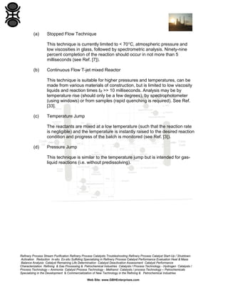 (a)

Stopped Flow Technique
This technique is currently limited to < 70°C, atmospheric pressure and
low viscosities in glass, followed by spectrometric analysis. Ninety-nine
percent completion of the reaction should occur in not more than 5
milliseconds (see Ref. [7]).

(b)

Continuous Flow T-jet mixed Reactor
This technique is suitable for higher pressures and temperatures, can be
made from various materials of construction, but is limited to low viscosity
liquids and reaction times tR >> 10 milliseconds. Analysis may be by
temperature rise (should only be a few degrees), by spectrophotometer
(using windows) or from samples (rapid quenching is required). See Ref.
[33].

(c)

Temperature Jump
The reactants are mixed at a low temperature (such that the reaction rate
is negligible) and the temperature is instantly raised to the desired reaction
condition and progress of the batch is monitored (see Ref. [3]).

(d)

Pressure Jump
This technique is similar to the temperature jump but is intended for gasliquid reactions (i.e. without predissolving).

Refinery Process Stream Purification Refinery Process Catalysts Troubleshooting Refinery Process Catalyst Start-Up / Shutdown
Activation Reduction In-situ Ex-situ Sulfiding Specializing in Refinery Process Catalyst Performance Evaluation Heat & Mass
Balance Analysis Catalyst Remaining Life Determination Catalyst Deactivation Assessment Catalyst Performance
Characterization Refining & Gas Processing & Petrochemical Industries Catalysts / Process Technology - Hydrogen Catalysts /
Process Technology – Ammonia Catalyst Process Technology - Methanol Catalysts / process Technology – Petrochemicals
Specializing in the Development & Commercialization of New Technology in the Refining & Petrochemical Industries
Web Site: www.GBHEnterprises.com

 