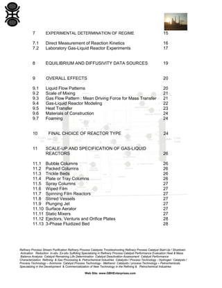 7

EXPERIMENTAL DETERMINATION OF REGIME

15

7.1
7.2

Direct Measurement of Reaction Kinetics
Laboratory Gas-Liquid Reactor Experiments

16
17

8

EQUILIBRIUM AND DIFFUSIVITY DATA SOURCES

19

9

OVERALL EFFECTS

20

9.1
9.2
9.3
9.4
9.5
9.6
9.7

Liquid Flow Patterns
Scale of Mixing
Gas Flow Pattern : Mean Driving Force for Mass Transfer
Gas-Liquid Reactor Modeling
Heat Transfer
Materials of Construction
Foaming

20
21
21
22
23
24
24

10

11

11.1
11.2
11.3
11.4
11.5
11.6
11.7
11.8
11.9
11.10
11.11
11.12
11.13

FINAL CHOICE OF REACTOR TYPE

24

SCALE-UP AND SPECIFICATION OF GAS-LIQUID
REACTORS

26

Bubble Columns
Packed Columns
Trickle Beds
Plate or Tray Columns
Spray Columns
Wiped Film
Spinning Film Reactors
Stirred Vessels
Plunging Jet
Surface Aerator
Static Mixers
Ejectors, Venturis and Orifice Plates
3-Phase Fluidized Bed

26
26
26
26
27
27
27
27
27
27
27
28
28

Refinery Process Stream Purification Refinery Process Catalysts Troubleshooting Refinery Process Catalyst Start-Up / Shutdown
Activation Reduction In-situ Ex-situ Sulfiding Specializing in Refinery Process Catalyst Performance Evaluation Heat & Mass
Balance Analysis Catalyst Remaining Life Determination Catalyst Deactivation Assessment Catalyst Performance
Characterization Refining & Gas Processing & Petrochemical Industries Catalysts / Process Technology - Hydrogen Catalysts /
Process Technology – Ammonia Catalyst Process Technology - Methanol Catalysts / process Technology – Petrochemicals
Specializing in the Development & Commercialization of New Technology in the Refining & Petrochemical Industries
Web Site: www.GBHEnterprises.com

 