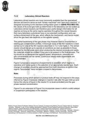 7.2.2

Laboratory Stirred Reactors

Laboratory stirred reactors are more commonly available than the specialized
devices and tend to serve as both "kinetic machines" and "semi-tech reactors". If
designed according to the standard configuration given in GBHE-PEG-MIX-705,
the values of kLa and gas hold-up determined in the laboratory can be scaled up.
Laboratory stirred reactors can therefore give useful design information for all
regimes so long as the same regime operates throughout the vessel (beware
that many laboratory autoclaves have a non-standard configuration and use
surface entrainment of the gas, which affects the mechanism, and hence model,
since the gas feed rate depends on the agitator speed).
The partial backmixing of the gas phase may however lead to uncertainties in
relating gas concentration profiles. A thorough study of the film reactions is best
carried out in one of the film reactors described in 7.2.1 and Table 3. The stirred
reactor should be set up to operate at conditions as near as possible to those
intended for the full-scale plant when producing the desired products and yields.
No materials should be omitted if they are to be present in the final process. The
rig should be so designed that agitator speed, temperature, pressure and
gas concentration can be varied. Continuous steady-state experiments are
recommended.
Figure 5 proposes a sequence of experiments to establish which regime is
operative and hence guide in the selection of an appropriate reactor type. Each
change of condition should be approached from both directions to confirm that
regime "boundaries" have not been crossed in the process.
Note:
Processes during which solvent or product boils off may not respond in the ways
inferred by Figure 5 because changes in reaction rate alter the gas hold-up (and
hence the volume of liquid in the reactor if it is level-controlled) and the gas
phase reactant concentration.
Figure 6 is an extension of Figure 5 to incorporate cases in which a solid catalyst
in suspension participates in the reaction.

Refinery Process Stream Purification Refinery Process Catalysts Troubleshooting Refinery Process Catalyst Start-Up / Shutdown
Activation Reduction In-situ Ex-situ Sulfiding Specializing in Refinery Process Catalyst Performance Evaluation Heat & Mass
Balance Analysis Catalyst Remaining Life Determination Catalyst Deactivation Assessment Catalyst Performance
Characterization Refining & Gas Processing & Petrochemical Industries Catalysts / Process Technology - Hydrogen Catalysts /
Process Technology – Ammonia Catalyst Process Technology - Methanol Catalysts / process Technology – Petrochemicals
Specializing in the Development & Commercialization of New Technology in the Refining & Petrochemical Industries
Web Site: www.GBHEnterprises.com

 