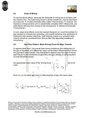 9.2

Scale of Mixing

To see the above effects, obviously the timescale of mixing has to compare with
the reaction time. The backmixing found in stirred vessels etc. may be described
by a seconds  minutes timescale (often called ”macromixing”). If, however, the
reaction is mixing sensitive and is substantially complete within milliseconds, any
yield effects will arise from mixing on the microsecond  millisecond timescale
(”micromixing”).
In such cases local effects round the reactant feedpoint (or round the bubbles if a
gas reactant is involved) are controlling, and overall residence time distribution is
irrelevant to the reaction selectivity. High intensity mixers (e.g. turbulent static
mixers) should be considered here. Bourne (Ref. [6]) discussed modelling of
micromixing.
9.3

Gas Flow Pattern: Mean Driving Force for Mass Transfer

In regimes other than I, the overall axial mixing (residence time distribution) of
the gas is important, as it affects the mean concentration difference which drives
the gas-liquid mass transfer. Gas flow patterns depend upon the type of reactor
(see Clause 4) and sometimes its geometry and gas velocity. In using equation
(2) over the whole reactor,

the appropriate mean value of the ‘driving force'
used.

has to be

Since CA y 0, for batch gas (rare) or ideal plug flow of gas, this mean value

Refinery Process Stream Purification Refinery Process Catalysts Troubleshooting Refinery Process Catalyst Start-Up / Shutdown
Activation Reduction In-situ Ex-situ Sulfiding Specializing in Refinery Process Catalyst Performance Evaluation Heat & Mass
Balance Analysis Catalyst Remaining Life Determination Catalyst Deactivation Assessment Catalyst Performance
Characterization Refining & Gas Processing & Petrochemical Industries Catalysts / Process Technology - Hydrogen Catalysts /
Process Technology – Ammonia Catalyst Process Technology - Methanol Catalysts / process Technology – Petrochemicals
Specializing in the Development & Commercialization of New Technology in the Refining & Petrochemical Industries
Web Site: www.GBHEnterprises.com

 