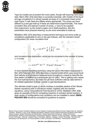 Type (b) models are at present the most useful, though still requiring more basic
data. Mann (Ref. [23]) describes a successful example, with models of the liquid
and gas circulations in a stirred vessels as loops of x connected mixed zones
(see Figure 7) with feed and offtake where appropriate. The zones can have
different kLa and gas hold-up if these are determined experimentally. The mean
circulation flow and relevant number of zones, x, have to be supplied
from experiment, so the model is again not in itself predictive, also the
parameters have physical meaning, so are more amenable to scale-up.
Middleton (Ref. [27]) describes a measurement technique and some scale-up
correlations (applicable to zero or low gas holdups, with the standard vessel
configuration) for mean circulation time

and circulation time distribution, which can be converted to the number of zones,
x, in a loop.

A more detailed modelling technique using the same information is proposed in
Ref. [25].Patterson (Ref. [29]) describes a reactor model which uses actual local
fluid velocity and turbulence measurements throughout a vessel to describe the
flow pattern (simplified to a rectangular grid of 'cells'). This is getting even nearer
the true hydrodynamics, but does not yet have sufficient velocity data behind it
for reliable application to large vessels or gas-liquidsystems.
The ultimate model is type (c) which involves a complete solution of the 'Navier
Stokes' equations (with a turbulence model), together with the reaction
equations, using 'Computational Fluid Dynamics' (CFD). Middleton (Ref. [28])
gives an example of this for competing reactions in turbulent stirred reactors. A
wide variety of configurations and conditions can be modelled in detail. GBHEPEG-RXT-800 should be consulted for guidance to experts.

Refinery Process Stream Purification Refinery Process Catalysts Troubleshooting Refinery Process Catalyst Start-Up / Shutdown
Activation Reduction In-situ Ex-situ Sulfiding Specializing in Refinery Process Catalyst Performance Evaluation Heat & Mass
Balance Analysis Catalyst Remaining Life Determination Catalyst Deactivation Assessment Catalyst Performance
Characterization Refining & Gas Processing & Petrochemical Industries Catalysts / Process Technology - Hydrogen Catalysts /
Process Technology – Ammonia Catalyst Process Technology - Methanol Catalysts / process Technology – Petrochemicals
Specializing in the Development & Commercialization of New Technology in the Refining & Petrochemical Industries
Web Site: www.GBHEnterprises.com

 