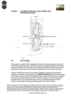 FIGURE 7

THE MIXED ZONES IN LOOPS' MODEL FOR
STIRRED REACTORS

9.5

Heat Transfer

Obviously the reactor has to be capable of transferring (supplying or removing)
heat at the appropriate rate, which is a question of supplying sufficient boil-off or
condensation rate, or if sensible heat is being transferred, sufficient temperature
difference, heat transfer area, and liquid velocities over the transfer surfaces.
Design correlations for liquids are widely available, but less so for gas-liquid
systems. Correlations are available (see GBHE-PEG-MIX-705) for stirred vessels
and bubble columns, which are frequently used where heat transfer is a problem.
For low gas volume fractions (at least in stirred vessels), say 15%, Edney and
Edwards (Ref. [17]) show that the gas does not significantly affect the heat
transfer to the liquid. With typical boiling systems the extra bubbles
Refinery Process Stream Purification Refinery Process Catalysts Troubleshooting Refinery Process Catalyst Start-Up / Shutdown
Activation Reduction In-situ Ex-situ Sulfiding Specializing in Refinery Process Catalyst Performance Evaluation Heat & Mass
Balance Analysis Catalyst Remaining Life Determination Catalyst Deactivation Assessment Catalyst Performance
Characterization Refining & Gas Processing & Petrochemical Industries Catalysts / Process Technology - Hydrogen Catalysts /
Process Technology – Ammonia Catalyst Process Technology - Methanol Catalysts / process Technology – Petrochemicals
Specializing in the Development & Commercialization of New Technology in the Refining & Petrochemical Industries
Web Site: www.GBHEnterprises.com

 