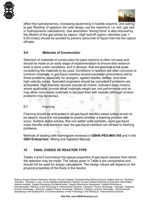affect the hydrodynamics, increasing backmixing in bubble columns, and adding
to gas 'flooding' of agitators (for safe design use the maximum, i.e. exit, gas rate
in hydrodynamic calculations). Gas absorption 'driving force' is also reduced by
the dilution of the gas phase by vapour. High boil-off vapour velocities (say >
0.05 m/sec) should be avoided to prevent carry-over of liquid mist into the vapour
off-take.

9.6

Materials of Construction

Selection of materials of construction for plant reactors is often not easy and
should be made at an early stage of experimentation to ensure that research
work is done under conditions, and in devices, that are practical at full scale
considering the materials to be used. Conditions in reactors are often corrosive to
common materials; in gas-liquid reactors erosion/cavitation phenomena add to
these problems, especially for spargers, agitator blades, baffles, and other
high-velocity zones. Specialist engineers should be consulted if problems are
anticipated. High intensity devices (tubular jet mixers, turbulent static mixers),
where applicable, provide small materials weight per unit performance and so
may allow more exotic materials to be used than with vessels (although erosion
problems may be worse).

9.7

Foaming

Foaming should be anticipated in all gas-liquid reaction cases unless known to
be absent, since it is not possible to predict whether a foaming problem will
occur. Surface active solutes, fine non-wetter solid particles, rapid gas-liquid
mass transfer and reactions near the gas-liquid interface can all lead to foaming
problems.
Methods of dealing with foaming are reviewed in GBHE-PEG-MIX-705 and in the
GBH Enterprises Mixing and Agitation Manual.

10

FINAL CHOICE OF REACTOR TYPE

Tables 4 and 5 summarize the typical properties of gas-liquid reactors from which
the selection may be made. The values given in Table 4 are comparative and
should not be used for design calculations. The design values will depend on the
physical properties of the fluids in the reactor.

Refinery Process Stream Purification Refinery Process Catalysts Troubleshooting Refinery Process Catalyst Start-Up / Shutdown
Activation Reduction In-situ Ex-situ Sulfiding Specializing in Refinery Process Catalyst Performance Evaluation Heat & Mass
Balance Analysis Catalyst Remaining Life Determination Catalyst Deactivation Assessment Catalyst Performance
Characterization Refining & Gas Processing & Petrochemical Industries Catalysts / Process Technology - Hydrogen Catalysts /
Process Technology – Ammonia Catalyst Process Technology - Methanol Catalysts / process Technology – Petrochemicals
Specializing in the Development & Commercialization of New Technology in the Refining & Petrochemical Industries
Web Site: www.GBHEnterprises.com

 
