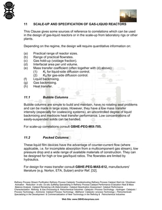11

SCALE-UP AND SPECIFICATION OF GAS-LIQUID REACTORS

This Clause gives some sources of reference to correlations which can be used
in the design of gas-liquid reactors or in the scale-up from laboratory rigs or other
plants.
Depending on the regime, the design will require quantitative information on:
(a)
(b)
(c)
(d)
(e)

(f)
(g)
(h)

11.1

Practical range of reactor sizes.
Range of practical flowrates.
Gas hold-up (voidage fraction).
Interfacial area per unit volume.
Mass transfer coefficient (often together with (d) above):
(1)
KL for liquid-side diffusion control.
(2)
KG for gas-side diffusion control.
Liquid backmixing.
Gas backmixing.
Heat transfer.

Bubble Columns

Bubble columns are simple to build and maintain, have no rotating seal problems
and can be made in large sizes. However, they have a low mass transfer
intensity (especially for coalescing systems), an uncontrolled degree of liquid
backmixing and mediocre heat transfer performance. Low concentrations of
easily-suspended solids can be handled.
For scale-up correlations consult GBHE-PEG-MIX-705.

11.2

Packed Columns

These liquid film devices have the advantage of counter-current flow (where
applicable, i.e. for incomplete absorption from a multicomponent gas stream), low
pressure drop and a wide range of available materials of construction. They can
be designed for high or low gas/liquid ratios. The flowrates are limited by
hydraulics.
For design for mass transfer consult GBHE-PEG-MAS-612, manufacturers'
literature (e.g. Norton, ETA, Sulzer) and/or Ref. [32].

Refinery Process Stream Purification Refinery Process Catalysts Troubleshooting Refinery Process Catalyst Start-Up / Shutdown
Activation Reduction In-situ Ex-situ Sulfiding Specializing in Refinery Process Catalyst Performance Evaluation Heat & Mass
Balance Analysis Catalyst Remaining Life Determination Catalyst Deactivation Assessment Catalyst Performance
Characterization Refining & Gas Processing & Petrochemical Industries Catalysts / Process Technology - Hydrogen Catalysts /
Process Technology – Ammonia Catalyst Process Technology - Methanol Catalysts / process Technology – Petrochemicals
Specializing in the Development & Commercialization of New Technology in the Refining & Petrochemical Industries
Web Site: www.GBHEnterprises.com

 