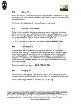 11.6

Wiped Film

Wiped film devices are commonly sold as evaporators for heat sensitive or high
viscosity liquids. Mass transfer intensity is high, but such devices require a heavy
maintenance effort.
For design information consult the manufacturers (e.g. Luwa).

11.7

Spinning Film Reactors

These devices are still at the research stage as reactors, although centrifugal
thin-film evaporators are available commercially (e.g. from Alfa-Laval and Luwa).
With a 45° cone, gas-liquid mass transfer is enhanced by surface waves on the
film giving rise to very high values of KL for low viscosity liquids.
For more information, consult the experts listed in GBHE-PEG-RXT-800.

11.8

Stirred Vessels

Stirred vessels are widely used (in the higher KL regimes) as they provide
flexibility, good intensity of mass and heat transfer and some control of bubble
size and backmixing. The additional cost of the agitator system and possible
shaft sealing difficulties should, however, be considered compared with the
simplicity of a bubble column. Stirred vessels should be used where there are
solids suspension problems. Because of shaft mechanical limitations they are
not usually very tall.
Design correlations are given in GBHE-PEG-MIX-705.

11.9

Plunging Jet

The plunging jet is a low-cost low-intensity contactor which has recently come
into use for aerating effluent ponds and reservoirs. The energy efficiency is good.
There is little design information available, but see Ref. [5].

Refinery Process Stream Purification Refinery Process Catalysts Troubleshooting Refinery Process Catalyst Start-Up / Shutdown
Activation Reduction In-situ Ex-situ Sulfiding Specializing in Refinery Process Catalyst Performance Evaluation Heat & Mass
Balance Analysis Catalyst Remaining Life Determination Catalyst Deactivation Assessment Catalyst Performance
Characterization Refining & Gas Processing & Petrochemical Industries Catalysts / Process Technology - Hydrogen Catalysts /
Process Technology – Ammonia Catalyst Process Technology - Methanol Catalysts / process Technology – Petrochemicals
Specializing in the Development & Commercialization of New Technology in the Refining & Petrochemical Industries
Web Site: www.GBHEnterprises.com

 