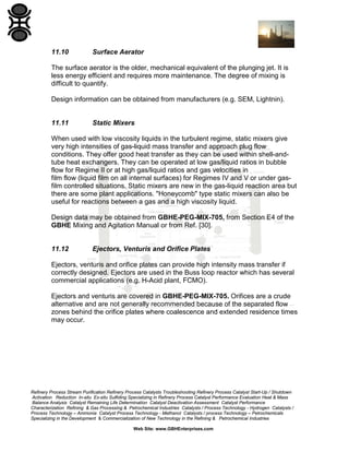 11.10

Surface Aerator

The surface aerator is the older, mechanical equivalent of the plunging jet. It is
less energy efficient and requires more maintenance. The degree of mixing is
difficult to quantify.
Design information can be obtained from manufacturers (e.g. SEM, Lightnin).

11.11

Static Mixers

When used with low viscosity liquids in the turbulent regime, static mixers give
very high intensities of gas-liquid mass transfer and approach plug flow
conditions. They offer good heat transfer as they can be used within shell-andtube heat exchangers. They can be operated at low gas/liquid ratios in bubble
flow for Regime II or at high gas/liquid ratios and gas velocities in
film flow (liquid film on all internal surfaces) for Regimes IV and V or under gasfilm controlled situations. Static mixers are new in the gas-liquid reaction area but
there are some plant applications. "Honeycomb" type static mixers can also be
useful for reactions between a gas and a high viscosity liquid.
Design data may be obtained from GBHE-PEG-MIX-705, from Section E4 of the
GBHE Mixing and Agitation Manual or from Ref. [30].

11.12

Ejectors, Venturis and Orifice Plates

Ejectors, venturis and orifice plates can provide high intensity mass transfer if
correctly designed. Ejectors are used in the Buss loop reactor which has several
commercial applications (e.g. H-Acid plant, FCMO).
Ejectors and venturis are covered in GBHE-PEG-MIX-705. Orifices are a crude
alternative and are not generally recommended because of the separated flow
zones behind the orifice plates where coalescence and extended residence times
may occur.

Refinery Process Stream Purification Refinery Process Catalysts Troubleshooting Refinery Process Catalyst Start-Up / Shutdown
Activation Reduction In-situ Ex-situ Sulfiding Specializing in Refinery Process Catalyst Performance Evaluation Heat & Mass
Balance Analysis Catalyst Remaining Life Determination Catalyst Deactivation Assessment Catalyst Performance
Characterization Refining & Gas Processing & Petrochemical Industries Catalysts / Process Technology - Hydrogen Catalysts /
Process Technology – Ammonia Catalyst Process Technology - Methanol Catalysts / process Technology – Petrochemicals
Specializing in the Development & Commercialization of New Technology in the Refining & Petrochemical Industries
Web Site: www.GBHEnterprises.com

 