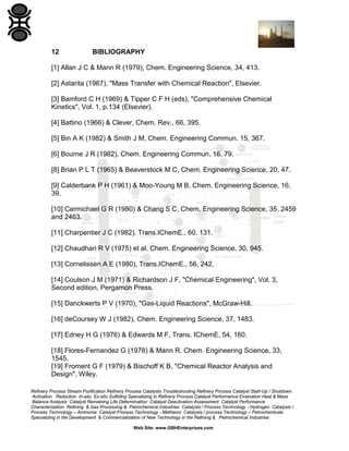 12

BIBLIOGRAPHY

[1] Allan J C & Mann R (1979), Chem. Engineering Science, 34, 413.
[2] Astarita (1967), "Mass Transfer with Chemical Reaction", Elsevier.
[3] Bamford C H (1969) & Tipper C F H (eds), "Comprehensive Chemical
Kinetics", Vol. 1, p.134 (Elsevier).
[4] Battino (1966) & Clever, Chem. Rev., 66, 395.
[5] Bin A K (1982) & Smith J M, Chem. Engineering Commun. 15, 367.
[6] Bourne J R (1982), Chem. Engineering Commun, 16, 79.
[8] Brian P L T (1965) & Beaverstock M C, Chem. Engineering Science, 20, 47.
[9] Calderbank P H (1961) & Moo-Young M B, Chem. Engineering Science, 16,
39.
[10] Carmichael G R (1980) & Chang S C, Chem. Engineering Science, 35, 2459
and 2463.
[11] Charpentier J C (1982), Trans.IChemE., 60, 131.
[12] Chaudhari R V (1975) et al, Chem. Engineering Science, 30, 945.
[13] Cornelissen A E (1980), Trans.IChemE., 56, 242.
[14] Coulson J M (1971) & Richardson J F, "Chemical Engineering", Vol. 3,
Second edition, Pergamon Press.
[15] Danckwerts P V (1970), "Gas-Liquid Reactions", McGraw-Hill.
[16] deCoursey W J (1982), Chem. Engineering Science, 37, 1483.
[17] Edney H G (1976) & Edwards M F, Trans. IChemE, 54, 160.
[18] Flores-Fernandez G (1978) & Mann R, Chem. Engineering Science, 33,
1545.
[19] Froment G F (1979) & Bischoff K B, "Chemical Reactor Analysis and
Design", Wiley.
Refinery Process Stream Purification Refinery Process Catalysts Troubleshooting Refinery Process Catalyst Start-Up / Shutdown
Activation Reduction In-situ Ex-situ Sulfiding Specializing in Refinery Process Catalyst Performance Evaluation Heat & Mass
Balance Analysis Catalyst Remaining Life Determination Catalyst Deactivation Assessment Catalyst Performance
Characterization Refining & Gas Processing & Petrochemical Industries Catalysts / Process Technology - Hydrogen Catalysts /
Process Technology – Ammonia Catalyst Process Technology - Methanol Catalysts / process Technology – Petrochemicals
Specializing in the Development & Commercialization of New Technology in the Refining & Petrochemical Industries
Web Site: www.GBHEnterprises.com

 