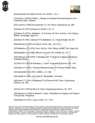 [20] Herskowitz M (1983) & Smith J M, AIChE J., 29, 1.
[21] Horak J (1978) & Pasek J, "Design of Industrial Chemical Reactors from
Laboratory Data", Heyden.
[22] Laurent A (1983) & Charpentier J C, Int. Chem. Engineering, 23, 265.
[23] Mann R (1977) & Moyes H, AIChE J. 23, 17.
[24] Mann R (1977a), Middleton J C & Parker I B, Proc. 2nd Eur. Conf. Mixing,
BHRA, Cambridge, paper F3.
[25] Mann R (1981), Manros P P & Middleton J C, Trans.IChemE, 59, 271.
[26] Markham A (1941) & Kobe K, Chem. Rev., 28, 519.
[27] Middleton J C (1979), Proc. 3rd Eur. Conf. Mixing, BHRA, York, paper A2.
[28] Middleton J C (1986), Pierce F & Lynch P M, ChERD, 64, 18.
[29] Patterson G K (1975), in Brodkey (ed) "Turbulence in Mixing Operations",
Academic Press.
[31] Rao D P (1973) & Edwards L L, Chem. Engineering Science, 28, 1179.
[32] Rase H F (1977), "Chemical Reactor Design for Process Plants", Wiley.
[34] Satterfield C N (1975), AIChE J., 21, 209.
[35] Seidell A (1965), rev. Linke W, "Solubilities", American
[36] Shah Y T (1974), Pangarkar V G & Sharma M M, Chem. Engineering
Science, 29, 1601.

[37] Sim M T (1975) & Mann R, Chem. Engineering Science, 30, 1215.
[38] Stephen H (1963) & Stephen T (eds), "Solubilities of Inorganic and Organic
Compounds", Pergamon.
[39] Uhlig H H (1937), J phys. Chem., 41, 1215.

Refinery Process Stream Purification Refinery Process Catalysts Troubleshooting Refinery Process Catalyst Start-Up / Shutdown
Activation Reduction In-situ Ex-situ Sulfiding Specializing in Refinery Process Catalyst Performance Evaluation Heat & Mass
Balance Analysis Catalyst Remaining Life Determination Catalyst Deactivation Assessment Catalyst Performance
Characterization Refining & Gas Processing & Petrochemical Industries Catalysts / Process Technology - Hydrogen Catalysts /
Process Technology – Ammonia Catalyst Process Technology - Methanol Catalysts / process Technology – Petrochemicals
Specializing in the Development & Commercialization of New Technology in the Refining & Petrochemical Industries
Web Site: www.GBHEnterprises.com

 