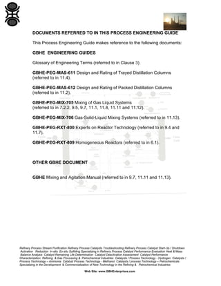 DOCUMENTS REFERRED TO IN THIS PROCESS ENGINEERING GUIDE
This Process Engineering Guide makes reference to the following documents:
GBHE ENGINEERING GUIDES
Glossary of Engineering Terms (referred to in Clause 3)
GBHE-PEG-MAS-611 Design and Rating of Trayed Distillation Columns
(referred to in 11.4).
GBHE-PEG-MAS-612 Design and Rating of Packed Distillation Columns
(referred to in 11.2).
GBHE-PEG-MIX-705 Mixing of Gas Liquid Systems
(referred to in 7.2.2, 9.5, 9.7, 11.1, 11.8, 11.11 and 11.12).
GBHE-PEG-MIX-706 Gas-Solid-Liquid Mixing Systems (referred to in 11.13).
GBHE-PEG-RXT-800 Experts on Reactor Technology (referred to in 9.4 and
11.7).
GBHE-PEG-RXT-809 Homogeneous Reactors (referred to in 6.1).

OTHER GBHE DOCUMENT

GBHE Mixing and Agitation Manual (referred to in 9.7, 11.11 and 11.13).

Refinery Process Stream Purification Refinery Process Catalysts Troubleshooting Refinery Process Catalyst Start-Up / Shutdown
Activation Reduction In-situ Ex-situ Sulfiding Specializing in Refinery Process Catalyst Performance Evaluation Heat & Mass
Balance Analysis Catalyst Remaining Life Determination Catalyst Deactivation Assessment Catalyst Performance
Characterization Refining & Gas Processing & Petrochemical Industries Catalysts / Process Technology - Hydrogen Catalysts /
Process Technology – Ammonia Catalyst Process Technology - Methanol Catalysts / process Technology – Petrochemicals
Specializing in the Development & Commercialization of New Technology in the Refining & Petrochemical Industries
Web Site: www.GBHEnterprises.com

 
