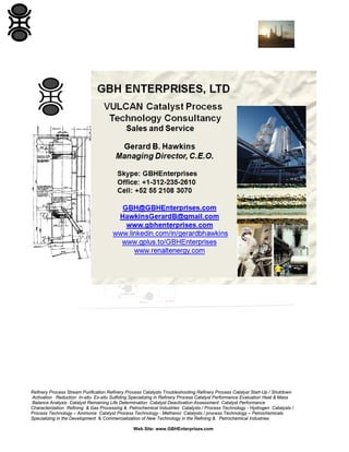 Refinery Process Stream Purification Refinery Process Catalysts Troubleshooting Refinery Process Catalyst Start-Up / Shutdown
Activation Reduction In-situ Ex-situ Sulfiding Specializing in Refinery Process Catalyst Performance Evaluation Heat & Mass
Balance Analysis Catalyst Remaining Life Determination Catalyst Deactivation Assessment Catalyst Performance
Characterization Refining & Gas Processing & Petrochemical Industries Catalysts / Process Technology - Hydrogen Catalysts /
Process Technology – Ammonia Catalyst Process Technology - Methanol Catalysts / process Technology – Petrochemicals
Specializing in the Development & Commercialization of New Technology in the Refining & Petrochemical Industries
Web Site: www.GBHEnterprises.com

 