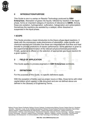 0

INTRODUCTION/PURPOSE

This Guide is one in a series on Reactor Technology produced by GBH
Enterprises. Absorption of gases into liquids, followed by reaction in the liquid
phase, forms an important category of reactions of relevance to GBHE. Among
these are oxidation, hydrogenation, sulfonation, halogenation and carbonylation.
Sometimes the reactions are assisted by a catalyst, either dissolved or
suspended in the liquid phase.

1 SCOPE
This Guide provides a basic introduction to the theory of gas-liquid reactions. It
deals with the microscopic scale phenomena of absorption, mass transfer and
chemical reaction and indicates how these are integrated with fluid flow and heat
transfer to provide predictions of reactor performance. Some attention is given to
the experimental determination of the relevant physicochemical parameters.
Finally, guidance is offered on the selection of appropriate gas-liquid reactors for
a given system.

2

FIELD OF APPLICATION

This Guide applies to process engineers in GBH Enterprises worldwide.

3

DEFINITIONS

For the purposes of this Guide, no specific definitions apply.
With the exception of terms used as proper nouns or titles, those terms with initial
capital letters which appear in this document and are not defined above are
defined in the Glossary of Engineering Terms.

Refinery Process Stream Purification Refinery Process Catalysts Troubleshooting Refinery Process Catalyst Start-Up / Shutdown
Activation Reduction In-situ Ex-situ Sulfiding Specializing in Refinery Process Catalyst Performance Evaluation Heat & Mass
Balance Analysis Catalyst Remaining Life Determination Catalyst Deactivation Assessment Catalyst Performance
Characterization Refining & Gas Processing & Petrochemical Industries Catalysts / Process Technology - Hydrogen Catalysts /
Process Technology – Ammonia Catalyst Process Technology - Methanol Catalysts / process Technology – Petrochemicals
Specializing in the Development & Commercialization of New Technology in the Refining & Petrochemical Industries
Web Site: www.GBHEnterprises.com

 