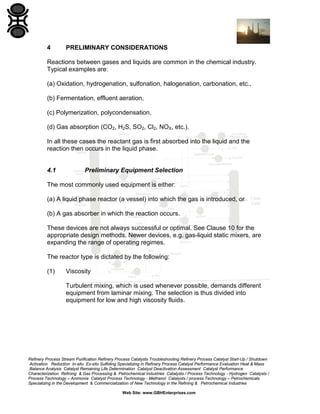 4

PRELIMINARY CONSIDERATIONS

Reactions between gases and liquids are common in the chemical industry.
Typical examples are:
(a) Oxidation, hydrogenation, sulfonation, halogenation, carbonation, etc.,
(b) Fermentation, effluent aeration,
(c) Polymerization, polycondensation,
(d) Gas absorption (CO2, H2S, SO2, Cl2, NOX, etc.).
In all these cases the reactant gas is first absorbed into the liquid and the
reaction then occurs in the liquid phase.

4.1

Preliminary Equipment Selection

The most commonly used equipment is either:
(a) A liquid phase reactor (a vessel) into which the gas is introduced, or
(b) A gas absorber in which the reaction occurs.
These devices are not always successful or optimal. See Clause 10 for the
appropriate design methods. Newer devices, e.g. gas-liquid static mixers, are
expanding the range of operating regimes.
The reactor type is dictated by the following:
(1)

Viscosity
Turbulent mixing, which is used whenever possible, demands different
equipment from laminar mixing. The selection is thus divided into
equipment for low and high viscosity fluids.

Refinery Process Stream Purification Refinery Process Catalysts Troubleshooting Refinery Process Catalyst Start-Up / Shutdown
Activation Reduction In-situ Ex-situ Sulfiding Specializing in Refinery Process Catalyst Performance Evaluation Heat & Mass
Balance Analysis Catalyst Remaining Life Determination Catalyst Deactivation Assessment Catalyst Performance
Characterization Refining & Gas Processing & Petrochemical Industries Catalysts / Process Technology - Hydrogen Catalysts /
Process Technology – Ammonia Catalyst Process Technology - Methanol Catalysts / process Technology – Petrochemicals
Specializing in the Development & Commercialization of New Technology in the Refining & Petrochemical Industries
Web Site: www.GBHEnterprises.com

 
