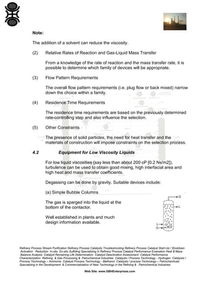 Note:
The addition of a solvent can reduce the viscosity.
(2)

Relative Rates of Reaction and Gas-Liquid Mass Transfer
From a knowledge of the rate of reaction and the mass transfer rate, it is
possible to determine which family of devices will be appropriate.

(3)

Flow Pattern Requirements
The overall flow pattern requirements (i.e. plug flow or back mixed) narrow
down the choice within a family.

(4)

Residence Time Requirements
The residence time requirements are based on the previously determined
rate-controlling step and also influence the selection.

(5)

Other Constraints
The presence of solid particles, the need for heat transfer and the
materials of construction will impose constraints on the selection process.

4.2

Equipment for Low Viscosity Liquids
For low liquid viscosities (say less than about 200 cP [0.2 Ns/m2]),
turbulence can be used to obtain good mixing, high interfacial area and
high heat and mass transfer coefficients.
Degassing can be done by gravity. Suitable devices include:
(a) Simple Bubble Columns
The gas is sparged into the liquid at the
bottom of the contactor.
Well established in plants and much
design information available.

Refinery Process Stream Purification Refinery Process Catalysts Troubleshooting Refinery Process Catalyst Start-Up / Shutdown
Activation Reduction In-situ Ex-situ Sulfiding Specializing in Refinery Process Catalyst Performance Evaluation Heat & Mass
Balance Analysis Catalyst Remaining Life Determination Catalyst Deactivation Assessment Catalyst Performance
Characterization Refining & Gas Processing & Petrochemical Industries Catalysts / Process Technology - Hydrogen Catalysts /
Process Technology – Ammonia Catalyst Process Technology - Methanol Catalysts / process Technology – Petrochemicals
Specializing in the Development & Commercialization of New Technology in the Refining & Petrochemical Industries
Web Site: www.GBHEnterprises.com

 