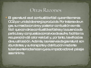 El gas natural es el combustible fósil que emite menos CO2 por unidad de energía producida. Por tratarse de un gas, su mezcla con aire y posterior combustión es más fácil que con otros combustibles fósiles y la ausencia de partículas y compuestos corrosivos de azufre, facilitan la recuperación del calor residual y, por tanto, las eficacias de su utilización. Además, las reservas de gas natural son abundantes, y su transporte y distribución mediante tuberías enterradas hacen que su impacto sobre el paisaje sea mínimo. 
