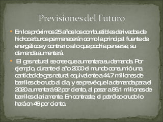 En los próximos 25 años los combustibles derivados de hidrocarburos permanecerán como la principal fuente de energéticos y contrario a lo que podría pensarse, su demanda aumentará. El gas natural se cree que aumentara su demanda. Por ejemplo, durante el año 2000 el mundo consumió una cantidad de gas natural equivalente a 44.7 millones de barriles de crudo al día, y se prevé que la demanda para el 2020 aumentará 92 por ciento, al pasar a 86.1 millones de barriles diariamente. En contraste, el petróleo crudo lo hará en 46 por ciento.  