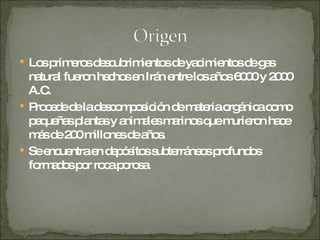 Los primeros descubrimientos de yacimientos de gas natural fueron hechos en Irán entre los años 6000 y 2000 A.C.  Procede de la descomposición de materia orgánica como pequeñas plantas y animales marinos que murieron hace más de 200 millones de años. Se encuentra en depósitos subterráneos profundos formados por roca porosa. 