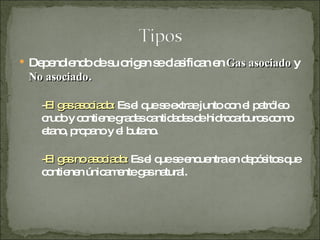 Dependiendo de su origen se clasifican en  Gas asociado  y  No asociado . - El gas asociado:  Es el que se extrae junto con el petróleo crudo y contiene grades cantidades de hidrocarburos como etano, propano y el butano. -El gas no asociado:   Es el que se encuentra en depósitos que contienen únicamente gas natural. 