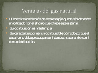 El coste de instalación de esta energía queda rápidamente amortizado por el ahorro que ofrece este sistema. Su combustión es más limpia. Se caracteriza por ser un combustible cómodo porque el usuario no debe preocuparse ni de su almacenamiento ni de su distribución.  