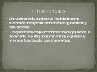 Una vez instalado, puede ser utilizado tanto como calefacción como para la producción de agua caliente y para la cocina. Los gasodomésticos (electrodomésticos de gas) tienen un rendimiento muy alto; consumen menos, y generan la misma cantidad de calor que otras energías. 