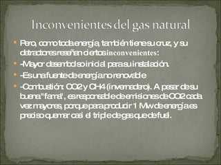 Pero, como toda energía, también tiene su cruz, y su detractores reseñan ciertos  inconvenientes :  -Mayor desembolso inicial para su instalación.  -Es una fuente de energía no renovable  -Combustión: CO2 y CH4 (invernadero). A pesar de su buena "fama", es responsable de emisiones de CO2 cada vez mayores, porque para producir 1 Mw de energía es preciso quemar casi el triple de gas que de fuel.  