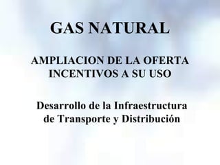 GAS NATURAL
AMPLIACION DE LA OFERTA
  INCENTIVOS A SU USO

Desarrollo de la Infraestructura
 de Transporte y Distribución
 