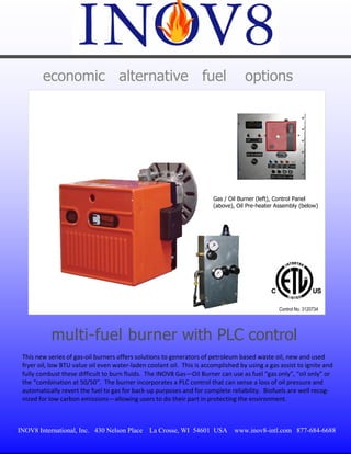 economic alternative fuel                                                   options




                                                                        Gas / Oil Burner (left), Control Panel
                                                                        (above), Oil Pre-heater Assembly (below)




                                                                                                 Control No. 3120734




           multi-fuel burner with PLC control
 This new series of gas‐oil burners offers solutions to generators of petroleum based waste oil, new and used 
 fryer oil, low BTU value oil even water‐laden coolant oil.  This is accomplished by using a gas assist to ignite and 
 fully combust these difficult to burn fluids.  The INOV8 Gas—Oil Burner can use as fuel “gas only”, “oil only” or 
 the “combination at 50/50”.  The burner incorporates a PLC control that can sense a loss of oil pressure and 
 automatically revert the fuel to gas for back‐up purposes and for complete reliability.  Biofuels are well recog‐
 nized for low carbon emissions—allowing users to do their part in protecting the environment. 



INOV8 International, Inc. 430 Nelson Place      La Crosse, WI 54601 USA         www.inov8-intl.com 877-684-6688
 