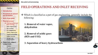 FIELD OPERATIONS AND INLET RECEIVING
 Which is classified as a part of gas engineering, generally include the
following:
1. Removal of water vapor,
dehydration
2. Removal of acidic gases
(H2S and CO2)
3. Separation of heavy hydrocarbons
Outline
 Introduction
 Petroleum & natural
gas formation
 Role of gas plant
 Plant processes
► Field operations and
inlet receiving
• Inlet compression
• Gas treating
• Gas Dehydration
• Outlet compression
• Liquids processing
• Sulfur recovery
• Storage and
transportation
♦ Important support
components
• Utilities
• Process control
• Safety systems
Gas plant unit processing
12
Aza M.Ali
 