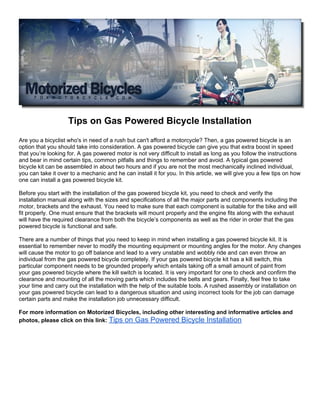 Tips on Gas Powered Bicycle Installation
Are you a bicyclist who's in need of a rush but can't afford a motorcycle? Then, a gas powered bicycle is an
option that you should take into consideration. A gas powered bicycle can give you that extra boost in speed
that you’re looking for. A gas powered motor is not very difficult to install as long as you follow the instructions
and bear in mind certain tips, common pitfalls and things to remember and avoid. A typical gas powered
bicycle kit can be assembled in about two hours and if you are not the most mechanically inclined individual,
you can take it over to a mechanic and he can install it for you. In this article, we will give you a few tips on how
one can install a gas powered bicycle kit.

Before you start with the installation of the gas powered bicycle kit, you need to check and verify the
installation manual along with the sizes and specifications of all the major parts and components including the
motor, brackets and the exhaust. You need to make sure that each component is suitable for the bike and will
fit properly. One must ensure that the brackets will mount properly and the engine fits along with the exhaust
will have the required clearance from both the bicycle’s components as well as the rider in order that the gas
powered bicycle is functional and safe.

There are a number of things that you need to keep in mind when installing a gas powered bicycle kit. It is
essential to remember never to modify the mounting equipment or mounting angles for the motor. Any changes
will cause the motor to go off balance and lead to a very unstable and wobbly ride and can even throw an
individual from the gas powered bicycle completely. If your gas powered bicycle kit has a kill switch, this
particular component needs to be grounded properly which entails taking off a small amount of paint from
your gas powered bicycle where the kill switch is located. It is very important for one to check and confirm the
clearance and mounting of all the moving parts which includes the belts and gears. Finally, feel free to take
your time and carry out the installation with the help of the suitable tools. A rushed assembly or installation on
your gas powered bicycle can lead to a dangerous situation and using incorrect tools for the job can damage
certain parts and make the installation job unnecessary difficult.

For more information on Motorized Bicycles, including other interesting and informative articles and
photos, please click on this link: Tips on Gas Powered Bicycle Installation
 
