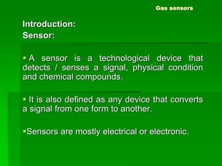 Gas sensors
Introduction:
Sensor:
 A sensor is a technological device that
detects / senses a signal, physical condition
and chemical compounds.
 It is also defined as any device that converts
a signal from one form to another.
Sensors are mostly electrical or electronic.
 