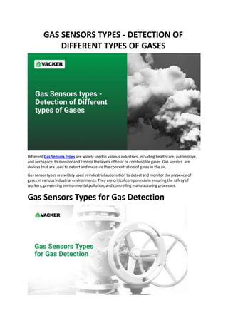 GAS SENSORS TYPES - DETECTION OF
DIFFERENT TYPES OF GASES
Different Gas Sensors types are widely used in various industries, including healthcare, automotive,
and aerospace, to monitor and control the levels of toxic or combustible gases. Gas sensors are
devices that are used to detect and measure the concentration of gases in the air.
Gas sensor types are widely used in industrial automation to detect and monitor the presence of
gases in various industrial environments. They are critical components in ensuring the safety of
workers, preventing environmental pollution, and controlling manufacturing processes.
Gas Sensors Types for Gas Detection
 