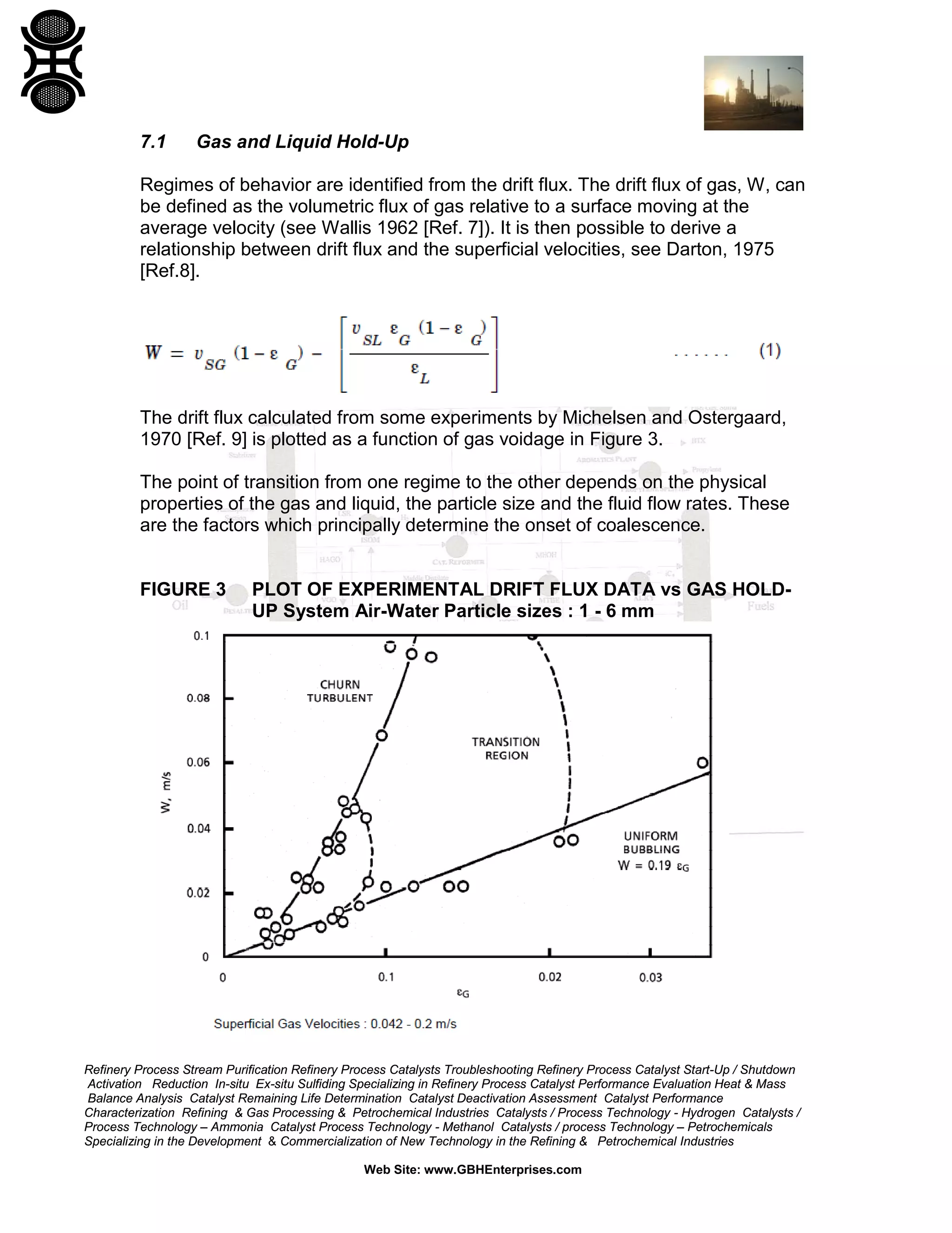 7.1

Gas and Liquid Hold-Up

Regimes of behavior are identified from the drift flux. The drift flux of gas, W, can
be defined as the volumetric flux of gas relative to a surface moving at the
average velocity (see Wallis 1962 [Ref. 7]). It is then possible to derive a
relationship between drift flux and the superficial velocities, see Darton, 1975
[Ref.8].

The drift flux calculated from some experiments by Michelsen and Ostergaard,
1970 [Ref. 9] is plotted as a function of gas voidage in Figure 3.
The point of transition from one regime to the other depends on the physical
properties of the gas and liquid, the particle size and the fluid flow rates. These
are the factors which principally determine the onset of coalescence.

FIGURE 3

PLOT OF EXPERIMENTAL DRIFT FLUX DATA vs GAS HOLDUP System Air-Water Particle sizes : 1 - 6 mm

Refinery Process Stream Purification Refinery Process Catalysts Troubleshooting Refinery Process Catalyst Start-Up / Shutdown
Activation Reduction In-situ Ex-situ Sulfiding Specializing in Refinery Process Catalyst Performance Evaluation Heat & Mass
Balance Analysis Catalyst Remaining Life Determination Catalyst Deactivation Assessment Catalyst Performance
Characterization Refining & Gas Processing & Petrochemical Industries Catalysts / Process Technology - Hydrogen Catalysts /
Process Technology – Ammonia Catalyst Process Technology - Methanol Catalysts / process Technology – Petrochemicals
Specializing in the Development & Commercialization of New Technology in the Refining & Petrochemical Industries
Web Site: www.GBHEnterprises.com

 