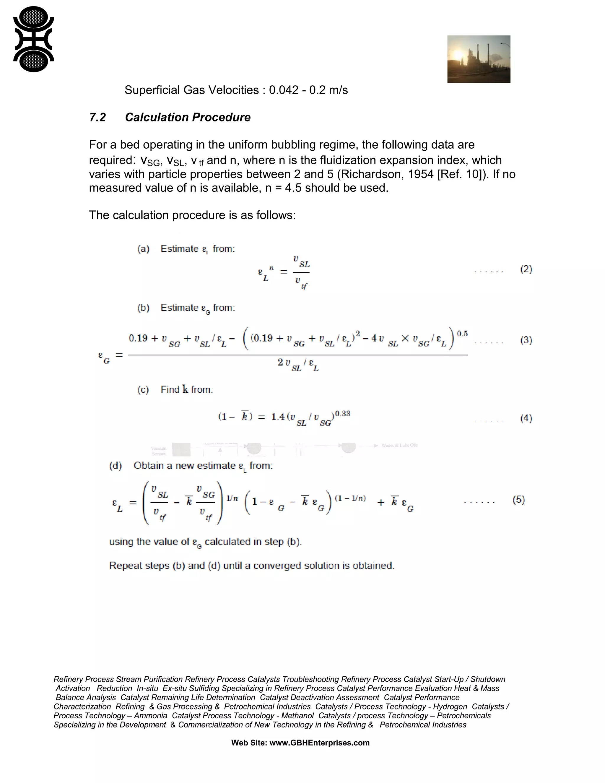 Superficial Gas Velocities : 0.042 - 0.2 m/s
7.2

Calculation Procedure

For a bed operating in the uniform bubbling regime, the following data are
required: vSG, vSL, v tf and n, where n is the fluidization expansion index, which
varies with particle properties between 2 and 5 (Richardson, 1954 [Ref. 10]). If no
measured value of n is available, n = 4.5 should be used.
The calculation procedure is as follows:

Refinery Process Stream Purification Refinery Process Catalysts Troubleshooting Refinery Process Catalyst Start-Up / Shutdown
Activation Reduction In-situ Ex-situ Sulfiding Specializing in Refinery Process Catalyst Performance Evaluation Heat & Mass
Balance Analysis Catalyst Remaining Life Determination Catalyst Deactivation Assessment Catalyst Performance
Characterization Refining & Gas Processing & Petrochemical Industries Catalysts / Process Technology - Hydrogen Catalysts /
Process Technology – Ammonia Catalyst Process Technology - Methanol Catalysts / process Technology – Petrochemicals
Specializing in the Development & Commercialization of New Technology in the Refining & Petrochemical Industries
Web Site: www.GBHEnterprises.com

 