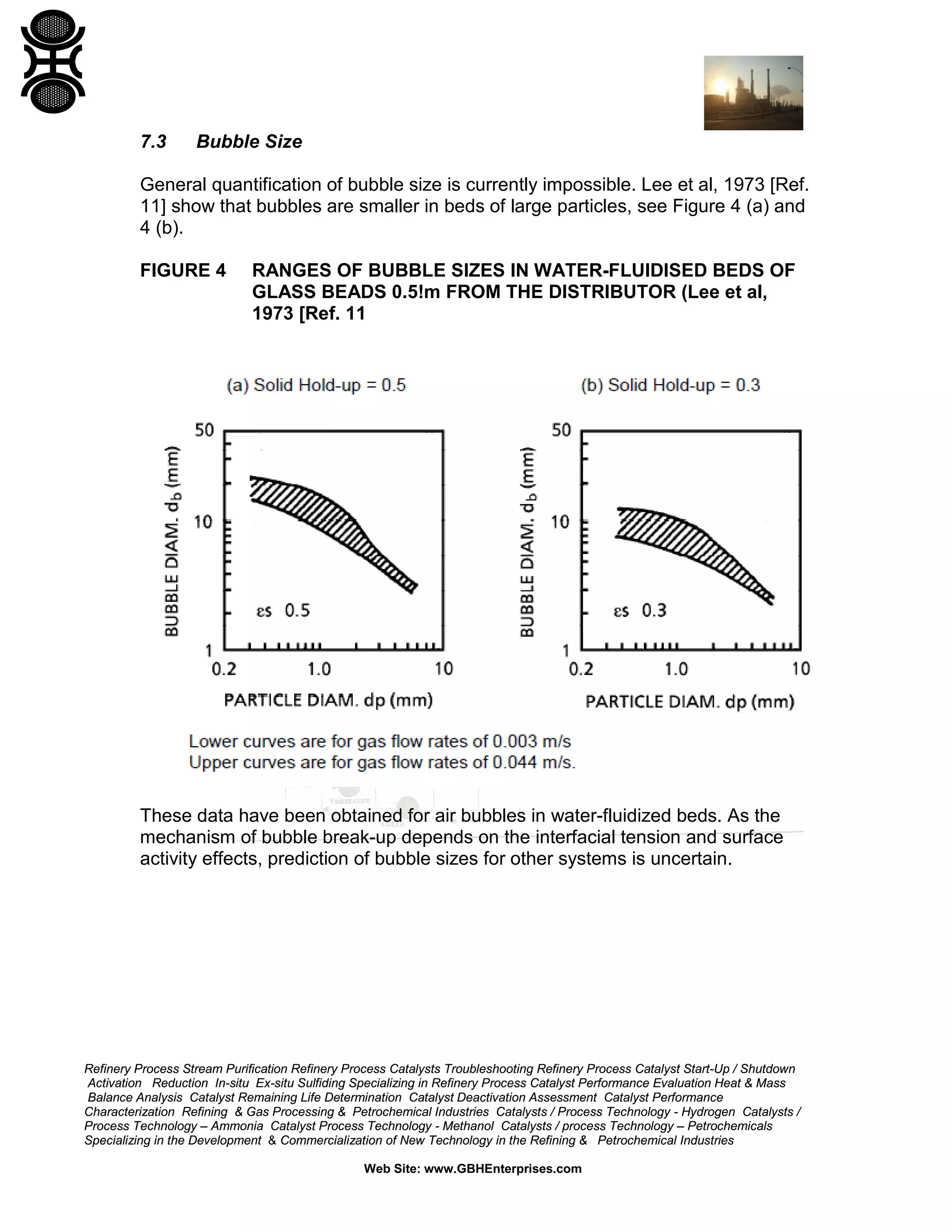 7.3

Bubble Size

General quantification of bubble size is currently impossible. Lee et al, 1973 [Ref.
11] show that bubbles are smaller in beds of large particles, see Figure 4 (a) and
4 (b).
FIGURE 4

RANGES OF BUBBLE SIZES IN WATER-FLUIDISED BEDS OF
GLASS BEADS 0.5!m FROM THE DISTRIBUTOR (Lee et al,
1973 [Ref. 11

These data have been obtained for air bubbles in water-fluidized beds. As the
mechanism of bubble break-up depends on the interfacial tension and surface
activity effects, prediction of bubble sizes for other systems is uncertain.

Refinery Process Stream Purification Refinery Process Catalysts Troubleshooting Refinery Process Catalyst Start-Up / Shutdown
Activation Reduction In-situ Ex-situ Sulfiding Specializing in Refinery Process Catalyst Performance Evaluation Heat & Mass
Balance Analysis Catalyst Remaining Life Determination Catalyst Deactivation Assessment Catalyst Performance
Characterization Refining & Gas Processing & Petrochemical Industries Catalysts / Process Technology - Hydrogen Catalysts /
Process Technology – Ammonia Catalyst Process Technology - Methanol Catalysts / process Technology – Petrochemicals
Specializing in the Development & Commercialization of New Technology in the Refining & Petrochemical Industries
Web Site: www.GBHEnterprises.com

 
