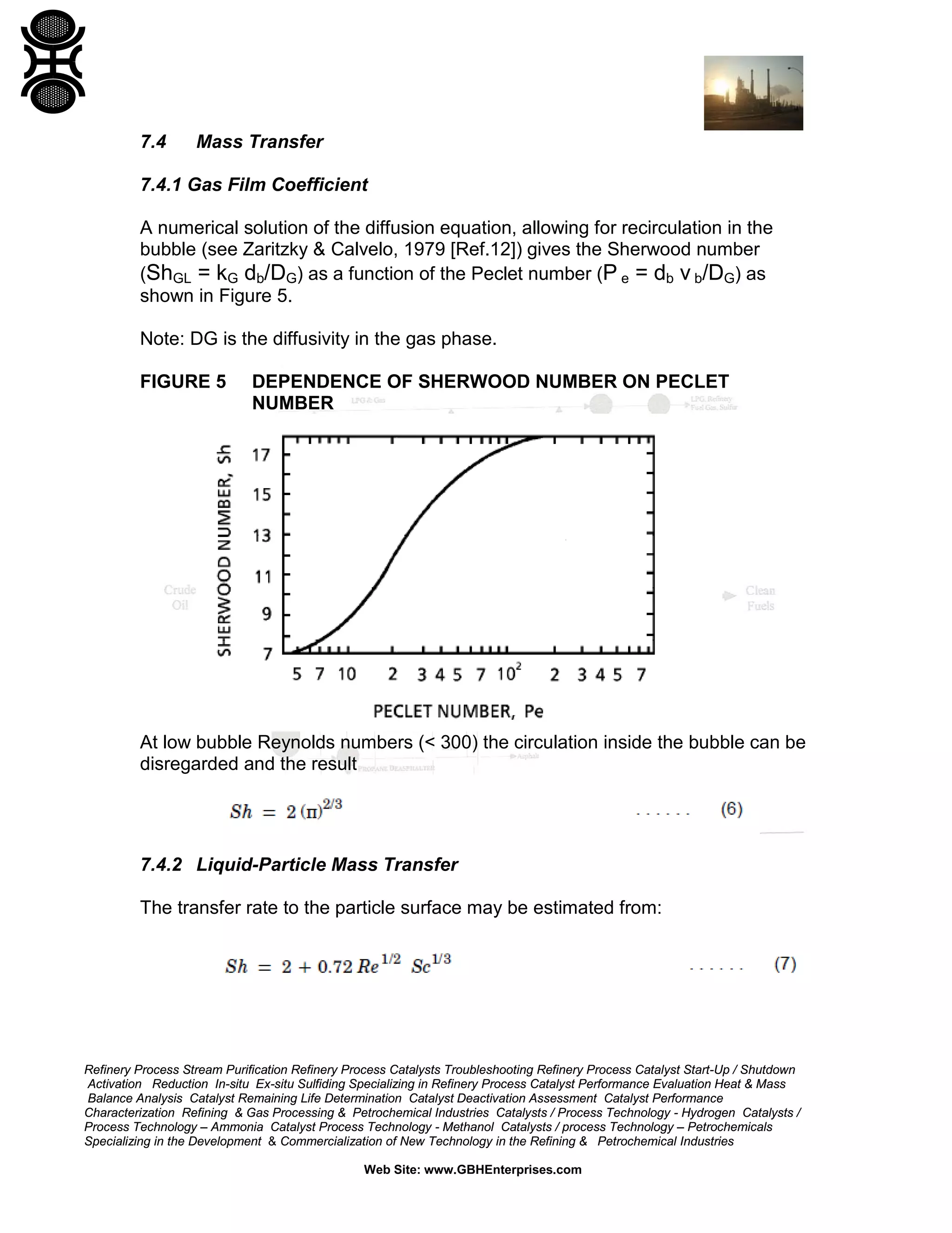 7.4

Mass Transfer

7.4.1 Gas Film Coefficient
A numerical solution of the diffusion equation, allowing for recirculation in the
bubble (see Zaritzky & Calvelo, 1979 [Ref.12]) gives the Sherwood number
(ShGL = kG db/DG) as a function of the Peclet number (P e = db v b/DG) as
shown in Figure 5.
Note: DG is the diffusivity in the gas phase.
FIGURE 5

DEPENDENCE OF SHERWOOD NUMBER ON PECLET
NUMBER

At low bubble Reynolds numbers (< 300) the circulation inside the bubble can be
disregarded and the result

7.4.2 Liquid-Particle Mass Transfer
The transfer rate to the particle surface may be estimated from:

Refinery Process Stream Purification Refinery Process Catalysts Troubleshooting Refinery Process Catalyst Start-Up / Shutdown
Activation Reduction In-situ Ex-situ Sulfiding Specializing in Refinery Process Catalyst Performance Evaluation Heat & Mass
Balance Analysis Catalyst Remaining Life Determination Catalyst Deactivation Assessment Catalyst Performance
Characterization Refining & Gas Processing & Petrochemical Industries Catalysts / Process Technology - Hydrogen Catalysts /
Process Technology – Ammonia Catalyst Process Technology - Methanol Catalysts / process Technology – Petrochemicals
Specializing in the Development & Commercialization of New Technology in the Refining & Petrochemical Industries
Web Site: www.GBHEnterprises.com

 