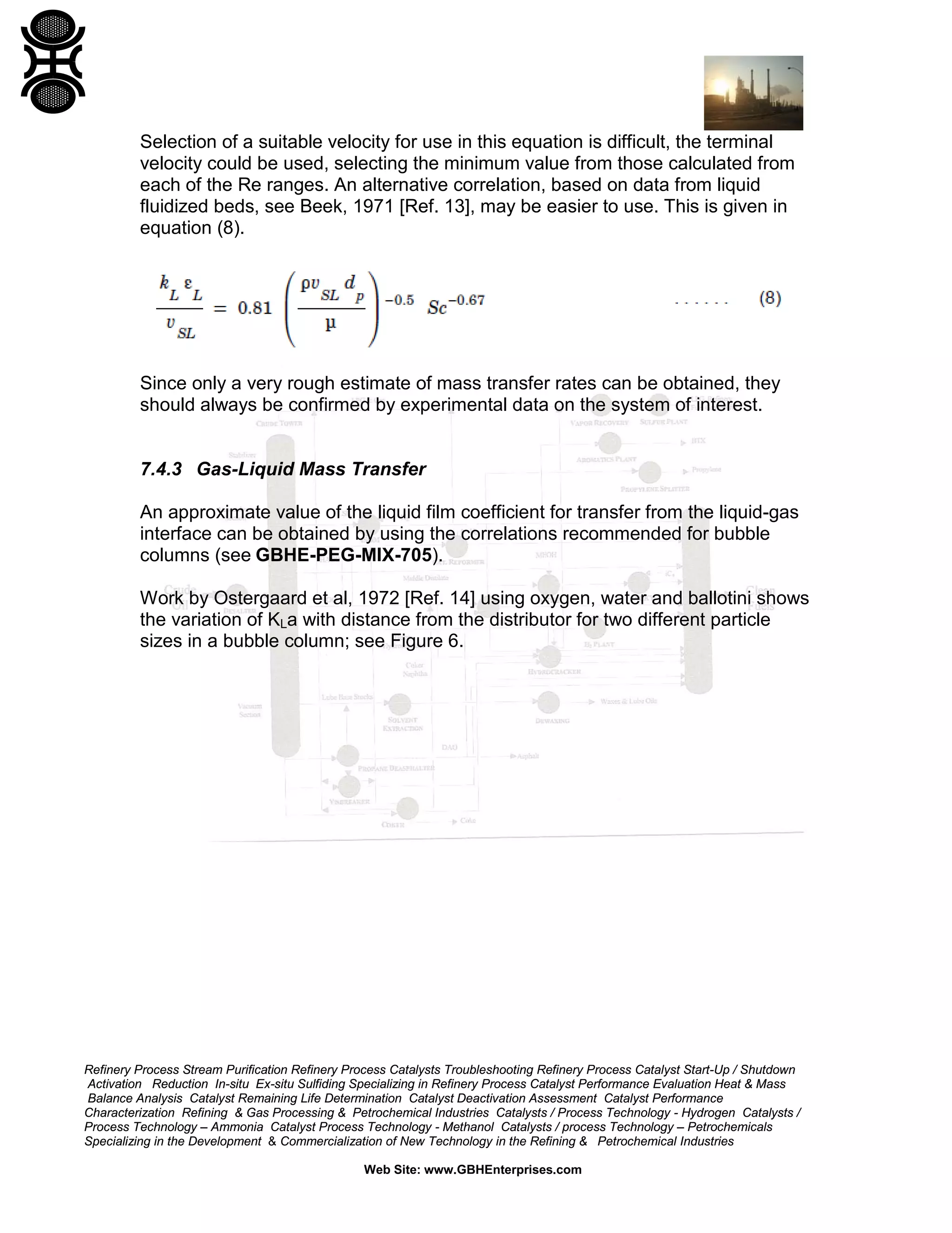 Selection of a suitable velocity for use in this equation is difficult, the terminal
velocity could be used, selecting the minimum value from those calculated from
each of the Re ranges. An alternative correlation, based on data from liquid
fluidized beds, see Beek, 1971 [Ref. 13], may be easier to use. This is given in
equation (8).

Since only a very rough estimate of mass transfer rates can be obtained, they
should always be confirmed by experimental data on the system of interest.

7.4.3 Gas-Liquid Mass Transfer
An approximate value of the liquid film coefficient for transfer from the liquid-gas
interface can be obtained by using the correlations recommended for bubble
columns (see GBHE-PEG-MIX-705).
Work by Ostergaard et al, 1972 [Ref. 14] using oxygen, water and ballotini shows
the variation of KLa with distance from the distributor for two different particle
sizes in a bubble column; see Figure 6.

Refinery Process Stream Purification Refinery Process Catalysts Troubleshooting Refinery Process Catalyst Start-Up / Shutdown
Activation Reduction In-situ Ex-situ Sulfiding Specializing in Refinery Process Catalyst Performance Evaluation Heat & Mass
Balance Analysis Catalyst Remaining Life Determination Catalyst Deactivation Assessment Catalyst Performance
Characterization Refining & Gas Processing & Petrochemical Industries Catalysts / Process Technology - Hydrogen Catalysts /
Process Technology – Ammonia Catalyst Process Technology - Methanol Catalysts / process Technology – Petrochemicals
Specializing in the Development & Commercialization of New Technology in the Refining & Petrochemical Industries
Web Site: www.GBHEnterprises.com

 
