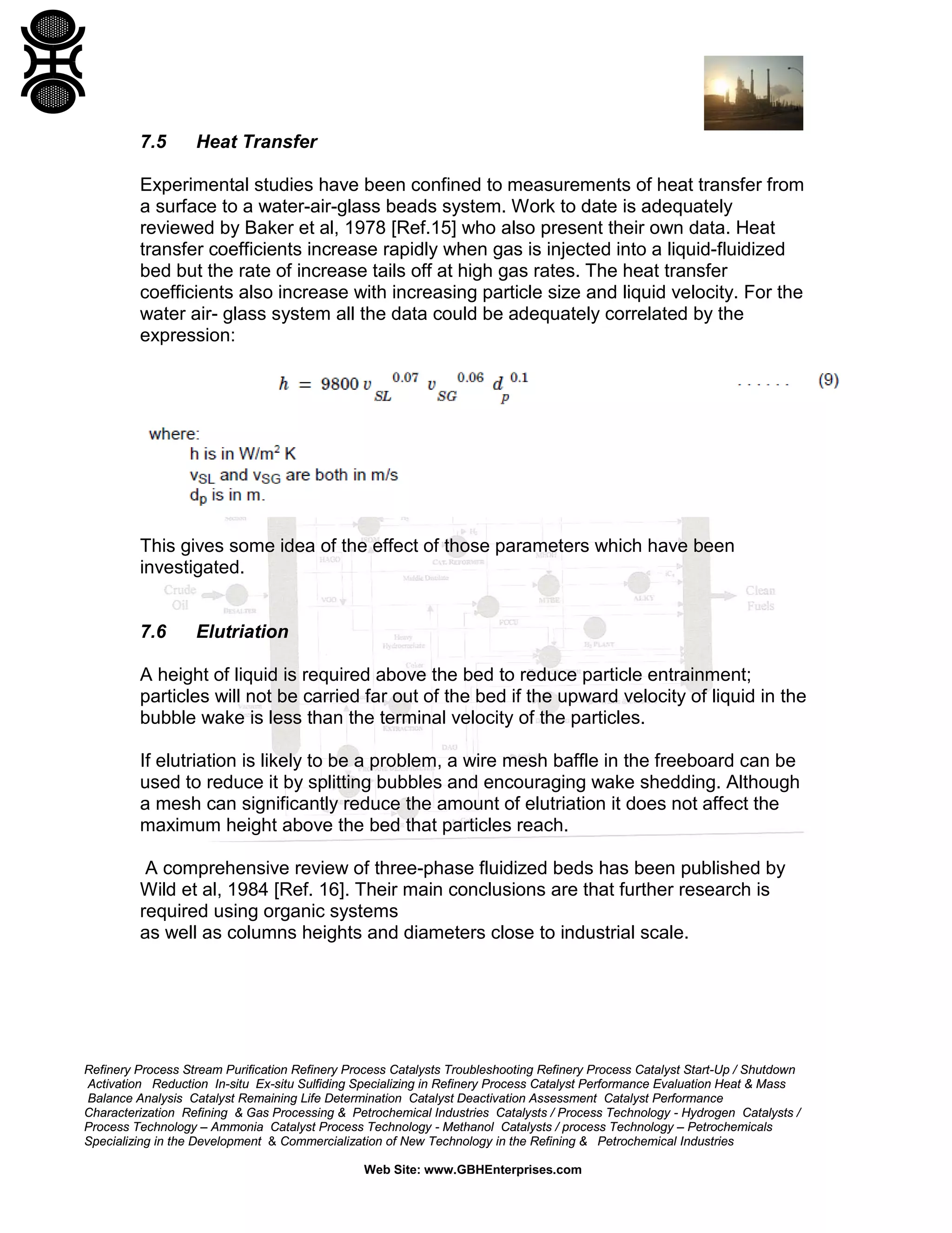 7.5

Heat Transfer

Experimental studies have been confined to measurements of heat transfer from
a surface to a water-air-glass beads system. Work to date is adequately
reviewed by Baker et al, 1978 [Ref.15] who also present their own data. Heat
transfer coefficients increase rapidly when gas is injected into a liquid-fluidized
bed but the rate of increase tails off at high gas rates. The heat transfer
coefficients also increase with increasing particle size and liquid velocity. For the
water air- glass system all the data could be adequately correlated by the
expression:

This gives some idea of the effect of those parameters which have been
investigated.

7.6

Elutriation

A height of liquid is required above the bed to reduce particle entrainment;
particles will not be carried far out of the bed if the upward velocity of liquid in the
bubble wake is less than the terminal velocity of the particles.
If elutriation is likely to be a problem, a wire mesh baffle in the freeboard can be
used to reduce it by splitting bubbles and encouraging wake shedding. Although
a mesh can significantly reduce the amount of elutriation it does not affect the
maximum height above the bed that particles reach.
A comprehensive review of three-phase fluidized beds has been published by
Wild et al, 1984 [Ref. 16]. Their main conclusions are that further research is
required using organic systems
as well as columns heights and diameters close to industrial scale.

Refinery Process Stream Purification Refinery Process Catalysts Troubleshooting Refinery Process Catalyst Start-Up / Shutdown
Activation Reduction In-situ Ex-situ Sulfiding Specializing in Refinery Process Catalyst Performance Evaluation Heat & Mass
Balance Analysis Catalyst Remaining Life Determination Catalyst Deactivation Assessment Catalyst Performance
Characterization Refining & Gas Processing & Petrochemical Industries Catalysts / Process Technology - Hydrogen Catalysts /
Process Technology – Ammonia Catalyst Process Technology - Methanol Catalysts / process Technology – Petrochemicals
Specializing in the Development & Commercialization of New Technology in the Refining & Petrochemical Industries
Web Site: www.GBHEnterprises.com

 