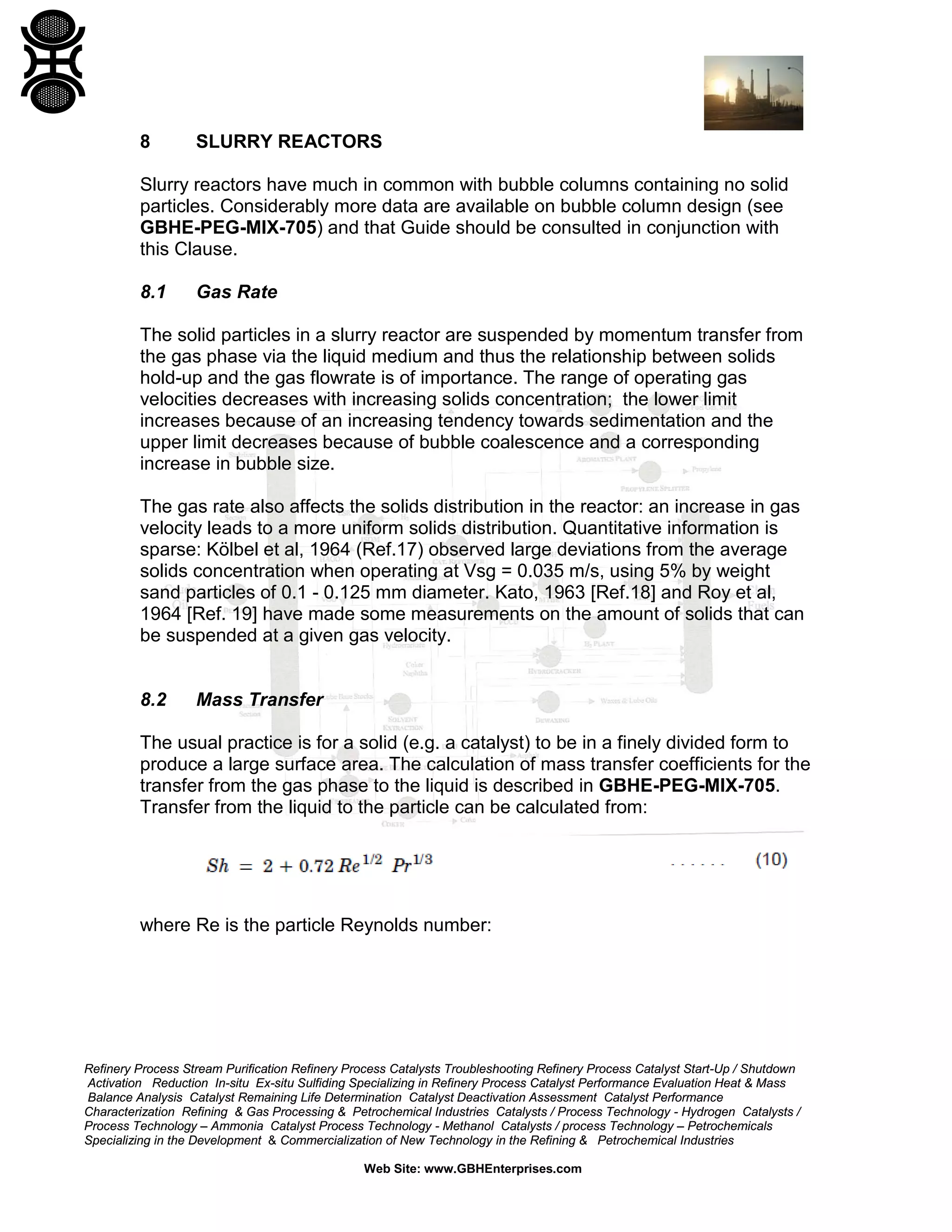 8

SLURRY REACTORS

Slurry reactors have much in common with bubble columns containing no solid
particles. Considerably more data are available on bubble column design (see
GBHE-PEG-MIX-705) and that Guide should be consulted in conjunction with
this Clause.
8.1

Gas Rate

The solid particles in a slurry reactor are suspended by momentum transfer from
the gas phase via the liquid medium and thus the relationship between solids
hold-up and the gas flowrate is of importance. The range of operating gas
velocities decreases with increasing solids concentration; the lower limit
increases because of an increasing tendency towards sedimentation and the
upper limit decreases because of bubble coalescence and a corresponding
increase in bubble size.
The gas rate also affects the solids distribution in the reactor: an increase in gas
velocity leads to a more uniform solids distribution. Quantitative information is
sparse: Kölbel et al, 1964 (Ref.17) observed large deviations from the average
solids concentration when operating at Vsg = 0.035 m/s, using 5% by weight
sand particles of 0.1 - 0.125 mm diameter. Kato, 1963 [Ref.18] and Roy et al,
1964 [Ref. 19] have made some measurements on the amount of solids that can
be suspended at a given gas velocity.

8.2

Mass Transfer

The usual practice is for a solid (e.g. a catalyst) to be in a finely divided form to
produce a large surface area. The calculation of mass transfer coefficients for the
transfer from the gas phase to the liquid is described in GBHE-PEG-MIX-705.
Transfer from the liquid to the particle can be calculated from:

where Re is the particle Reynolds number:

Refinery Process Stream Purification Refinery Process Catalysts Troubleshooting Refinery Process Catalyst Start-Up / Shutdown
Activation Reduction In-situ Ex-situ Sulfiding Specializing in Refinery Process Catalyst Performance Evaluation Heat & Mass
Balance Analysis Catalyst Remaining Life Determination Catalyst Deactivation Assessment Catalyst Performance
Characterization Refining & Gas Processing & Petrochemical Industries Catalysts / Process Technology - Hydrogen Catalysts /
Process Technology – Ammonia Catalyst Process Technology - Methanol Catalysts / process Technology – Petrochemicals
Specializing in the Development & Commercialization of New Technology in the Refining & Petrochemical Industries
Web Site: www.GBHEnterprises.com

 