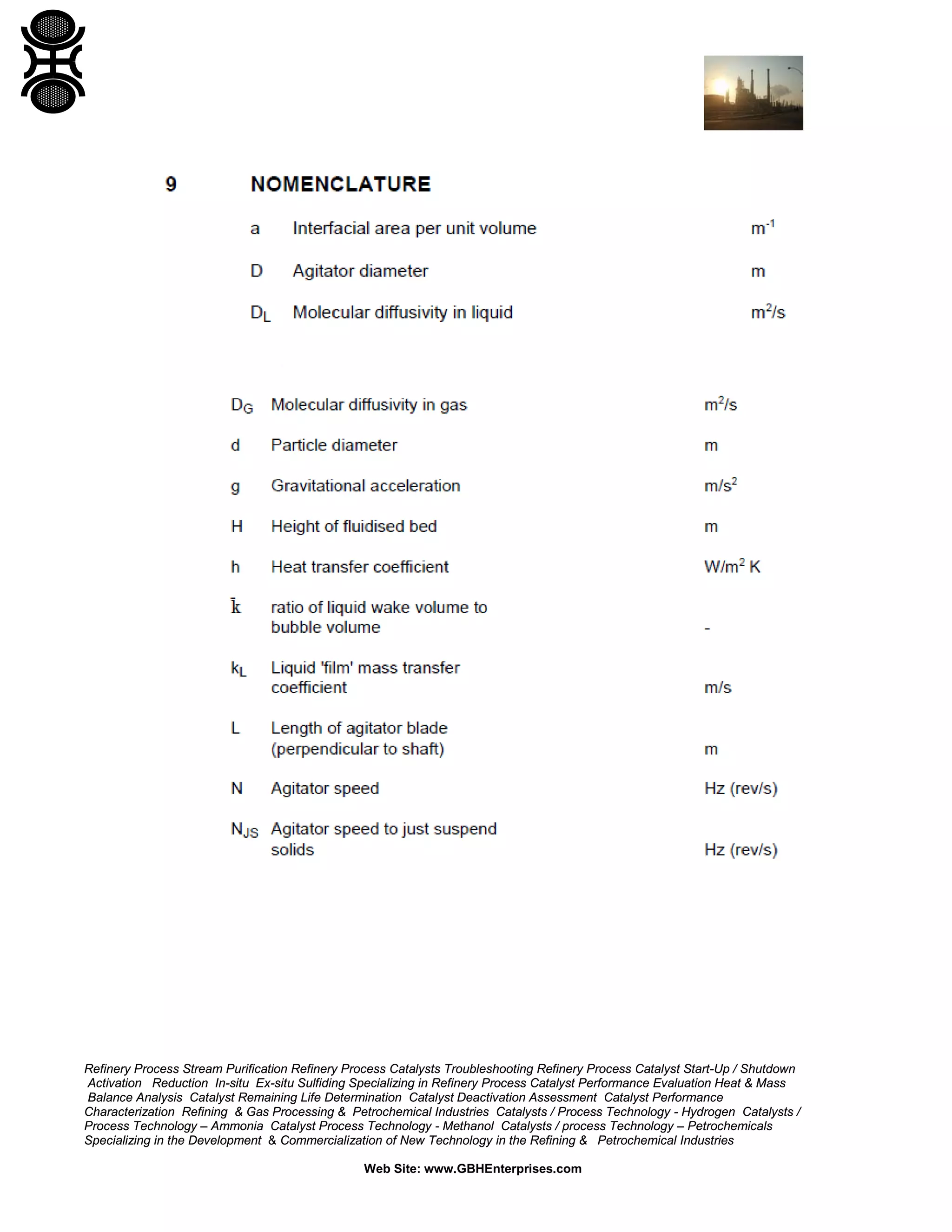 Refinery Process Stream Purification Refinery Process Catalysts Troubleshooting Refinery Process Catalyst Start-Up / Shutdown
Activation Reduction In-situ Ex-situ Sulfiding Specializing in Refinery Process Catalyst Performance Evaluation Heat & Mass
Balance Analysis Catalyst Remaining Life Determination Catalyst Deactivation Assessment Catalyst Performance
Characterization Refining & Gas Processing & Petrochemical Industries Catalysts / Process Technology - Hydrogen Catalysts /
Process Technology – Ammonia Catalyst Process Technology - Methanol Catalysts / process Technology – Petrochemicals
Specializing in the Development & Commercialization of New Technology in the Refining & Petrochemical Industries
Web Site: www.GBHEnterprises.com

 